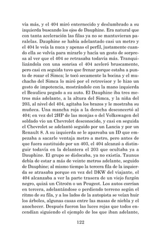 122
vía más, y el 404 miró enternecido y deslumbrado a su
izquierda buscando los ojos de Dauphine. Era natural que
con tanta aceleración las filas ya no se mantuvieran pa-
ralelas. Dauphine se había adelantado casi un metro y
el 404 le veía la nuca y apenas el perfil, justamente cuan-
do ella se volvía para mirarlo y hacía un gesto de sorpre-
sa al ver que el 404 se retrasaba todavía más. Tranqui-
lizándola con una sonrisa el 404 aceleró bruscamente,
pero casi en seguida tuvo que frenar porque estaba a pun-
to de rozar el Simca; le tocó secamente la bocina y el mu-
chacho del Simca lo miró por el retrovisor y le hizo un
gesto de impotencia, mostrándole con la mano izquierda
el Beaulieu pegado a su auto. El Dauphine iba tres me-
tros más adelante, a la altura del Simca, y la niña del
203, al nivel del 404, agitaba los brazos y le mostraba su
muñeca. Una mancha roja a la derecha desconcertó al
404; en vez del 2HP de las monjas o del Volkswagen del
soldado vio un Chevrolet desconocido, y casi en seguida
el Chevrolet se adelantó seguido por un Lancia y por un
Renault 8. A su izquierda se le apareaba un ID que em-
pezaba a sacarle ventaja metro a metro, pero antes de
que fuera sustituido por un 403, el 404 alcanzó a distin-
guir todavía en la delantera el 203 que ocultaba ya a
Dauphine. El grupo se dislocaba, ya no existía. Taunus
debía de estar a más de veinte metros adelante, seguido
de Dauphine; al mismo tiempo la tercera fila de la izquier-
da se atrasaba porque en vez del DKW del viajante, el
404 alcanzaba a ver la parte trasera de un viejo furgón
negro, quizá un Citroën o un Peugeot. Los autos corrían
en tercera, adelantándose o perdiendo terreno según el
ritmo de su fila, y a los lados de la autopista se veían huir
los árboles, algunas casas entre las masas de niebla y el
anochecer. Después fueron las luces rojas que todos en-
cendían siguiendo el ejemplo de los que iban adelante,
 