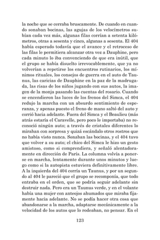 123
la noche que se cerraba bruscamente. De cuando en cuan-
do sonaban bocinas, las agujas de los velocímetros su-
bían cada vez más, algunas filas corrían a setenta kiló-
metros, otras a sesenta y cinco, algunas a sesenta. El 404
había esperado todavía que el avance y el retroceso de
las filas le permitiera alcanzar otra vez a Dauphine, pero
cada minuto lo iba convenciendo de que era inútil, que
el grupo se había disuelto irrevocablemente, que ya no
volverían a repetirse los encuentros rutinarios, los mí-
nimos rituales, los consejos de guerra en el auto de Tau-
nus, las caricias de Dauphine en la paz de la madruga-
da, las risas de los niños jugando con sus autos, la ima-
gen de la monja pasando las cuentas del rosario. Cuando
se encendieron las luces de los frenos del Simca, el 404
redujo la marcha con un absurdo sentimiento de espe-
ranza, y apenas puesto el freno de mano saltó del auto y
corrió hacia adelante. Fuera del Simca y el Beaulieu (más
atrás estaría el Caravelle, pero poco le importaba) no re-
conoció ningún auto; a través de cristales diferentes lo
miraban con sorpresa y quizá escándalo otros rostros que
no había visto nunca. Sonaban las bocinas, y el 404 tuvo
que volver a su auto; el chico del Simca le hizo un gesto
amistoso, como si comprendiera, y señaló alentadora-
mente en dirección de París. La columna volvía a poner-
se en marcha, lentamente durante unos minutos y lue-
go como si la autopista estuviera definitivamente libre.
A la izquierda del 404 corría un Taunus, y por un segun-
do al 404 le pareció que el grupo se recomponía, que todo
entraba en el orden, que se podría seguir adelante sin
destruir nada. Pero era un Taunus verde, y en el volante
había una mujer con anteojos ahumados que miraba fija-
mente hacia adelante. No se podía hacer otra cosa que
abandonarse a la marcha, adaptarse mecánicamente a la
velocidad de los autos que lo rodeaban, no pensar. En el
 
