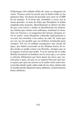 124
Volkswagen del soldado debía de estar su chaqueta de
cuero. Taunus tenía la novela que él había leído en los
primeros días. Un frasco de lavanda casi vacío en el 2HP
de las monjas. Y él tenía ahí, tocándolo a veces con la
mano derecha, el osito de felpa que Dauphine le había
regalado como mascota. Absurdamente se aferró a la idea
de que a las nueve y media se distribuirían los alimen-
tos, habría que visitar a los enfermos, examinar la situa-
ción con Taunus y el campesino del Ariane; después se-
ría la noche, sería Dauphine subiendo sigilosamente a
su auto, las estrellas o las nubes, la vida. Sí, tenía que
ser así, no era posible que eso hubiera terminado para
siempre. Tal vez el soldado consiguiera una ración de
agua, que había escaseado en las últimas horas; de to-
dos modos se podía contar con Porsche, siempre que se
le pagara el precio que pedía. Y en la antena de la radio
flotaba locamente la bandera con la cruz roja, y se corría
a ochenta kilómetros por hora hacia las luces que cre-
cían poco a poco, sin que ya se supiera bien por qué tan-
to apuro, por qué esa carrera en la noche entre autos des-
conocidos donde nadie sabía nada de los otros, donde todo
el mundo miraba fijamente hacia adelante, exclusivamente
hacia adelante.
 