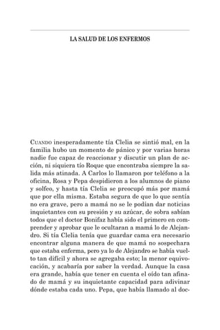 LA SALUD DE LOS ENFERMOS
CUANDO inesperadamente tía Clelia se sintió mal, en la
familia hubo un momento de pánico y por varias horas
nadie fue capaz de reaccionar y discutir un plan de ac-
ción, ni siquiera tío Roque que encontraba siempre la sa-
lida más atinada. A Carlos lo llamaron por teléfono a la
oficina, Rosa y Pepa despidieron a los alumnos de piano
y solfeo, y hasta tía Clelia se preocupó más por mamá
que por ella misma. Estaba segura de que lo que sentía
no era grave, pero a mamá no se le podían dar noticias
inquietantes con su presión y su azúcar, de sobra sabían
todos que el doctor Bonifaz había sido el primero en com-
prender y aprobar que le ocultaran a mamá lo de Alejan-
dro. Si tía Clelia tenía que guardar cama era necesario
encontrar alguna manera de que mamá no sospechara
que estaba enferma, pero ya lo de Alejandro se había vuel-
to tan difícil y ahora se agregaba esto; la menor equivo-
cación, y acabaría por saber la verdad. Aunque la casa
era grande, había que tener en cuenta el oído tan afina-
do de mamá y su inquietante capacidad para adivinar
dónde estaba cada uno. Pepa, que había llamado al doc-
 