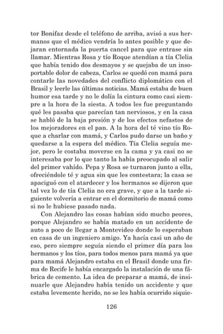 126
tor Bonifaz desde el teléfono de arriba, avisó a sus her-
manos que el médico vendría lo antes posible y que de-
jaran entornada la puerta cancel para que entrase sin
llamar. Mientras Rosa y tío Roque atendían a tía Clelia
que había tenido dos desmayos y se quejaba de un inso-
portable dolor de cabeza, Carlos se quedó con mamá para
contarle las novedades del conflicto diplomático con el
Brasil y leerle las últimas noticias. Mamá estaba de buen
humor esa tarde y no le dolía la cintura como casi siem-
pre a la hora de la siesta. A todos les fue preguntando
qué les pasaba que parecían tan nerviosos, y en la casa
se habló de la baja presión y de los efectos nefastos de
los mejoradores en el pan. A la hora del té vino tío Ro-
que a charlar con mamá, y Carlos pudo darse un baño y
quedarse a la espera del médico. Tía Clelia seguía me-
jor, pero le costaba moverse en la cama y ya casi no se
interesaba por lo que tanto la había preocupado al salir
del primer vahído. Pepa y Rosa se turnaron junto a ella,
ofreciéndole té y agua sin que les contestara; la casa se
apaciguó con el atardecer y los hermanos se dijeron que
tal vez lo de tía Clelia no era grave, y que a la tarde si-
guiente volvería a entrar en el dormitorio de mamá como
si no le hubiese pasado nada.
Con Alejandro las cosas habían sido mucho peores,
porque Alejandro se había matado en un accidente de
auto a poco de llegar a Montevideo donde lo esperaban
en casa de un ingeniero amigo. Ya hacía casi un año de
eso, pero siempre seguía siendo el primer día para los
hermanos y los tíos, para todos menos para mamá ya que
para mamá Alejandro estaba en el Brasil donde una fir-
ma de Recife le había encargado la instalación de una fá-
brica de cemento. La idea de preparar a mamá, de insi-
nuarle que Alejandro había tenido un accidente y que
estaba levemente herido, no se les había ocurrido siquie-
 