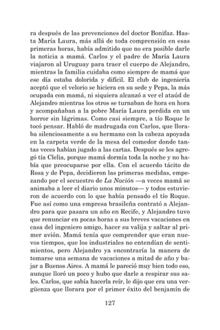 127
ra después de las prevenciones del doctor Bonifaz. Has-
ta María Laura, más allá de toda comprensión en esas
primeras horas, había admitido que no era posible darle
la noticia a mamá. Carlos y el padre de María Laura
viajaron al Uruguay para traer el cuerpo de Alejandro,
mientras la familia cuidaba como siempre de mamá que
ese día estaba dolorida y difícil. El club de ingeniería
aceptó que el velorio se hiciera en su sede y Pepa, la más
ocupada con mamá, ni siquiera alcanzó a ver el ataúd de
Alejandro mientras los otros se turnaban de hora en hora
y acompañaban a la pobre María Laura perdida en un
horror sin lágrimas. Como casi siempre, a tío Roque le
tocó pensar. Habló de madrugada con Carlos, que llora-
ba silenciosamente a su hermano con la cabeza apoyada
en la carpeta verde de la mesa del comedor donde tan-
tas veces habían jugado a las cartas. Después se les agre-
gó tía Clelia, porque mamá dormía toda la noche y no ha-
bía que preocuparse por ella. Con el acuerdo tácito de
Rosa y de Pepa, decidieron las primeras medidas, empe-
zando por el secuestro de La Nación —a veces mamá se
animaba a leer el diario unos minutos— y todos estuvie-
ron de acuerdo con lo que había pensado el tío Roque.
Fue así como una empresa brasileña contrató a Alejan-
dro para que pasara un año en Recife, y Alejandro tuvo
que renunciar en pocas horas a sus breves vacaciones en
casa del ingeniero amigo, hacer su valija y saltar al pri-
mer avión. Mamá tenía que comprender que eran nue-
vos tiempos, que los industriales no entendían de senti-
mientos, pero Alejandro ya encontraría la manera de
tomarse una semana de vacaciones a mitad de año y ba-
jar a Buenos Aires. A mamá le pareció muy bien todo eso,
aunque lloró un poco y hubo que darle a respirar sus sa-
les. Carlos, que sabía hacerla reír, le dijo que era una ver-
güenza que llorara por el primer éxito del benjamín de
 