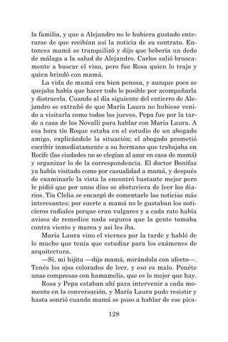 128
la familia, y que a Alejandro no le hubiera gustado ente-
rarse de que recibían así la noticia de su contrato. En-
tonces mamá se tranquilizó y dijo que bebería un dedo
de málaga a la salud de Alejandro. Carlos salió brusca-
mente a buscar el vino, pero fue Rosa quien lo trajo y
quien brindó con mamá.
La vida de mamá era bien penosa, y aunque poco se
quejaba había que hacer todo lo posible por acompañarla
y distraerla. Cuando al día siguiente del entierro de Ale-
jandro se extrañó de que María Laura no hubiese veni-
do a visitarla como todos los jueves, Pepa fue por la tar-
de a casa de los Novalli para hablar con María Laura. A
esa hora tío Roque estaba en el estudio de un abogado
amigo, explicándole la situación; el abogado prometió
escribir inmediatamente a su hermano que trabajaba en
Recife (las ciudades no se elegían al azar en casa de mamá)
y organizar lo de la correspondencia. El doctor Bonifaz
ya había visitado como por casualidad a mamá, y después
de examinarle la vista la encontró bastante mejor pero
le pidió que por unos días se abstuviera de leer los dia-
rios. Tía Clelia se encargó de comentarle las noticias más
interesantes; por suerte a mamá no le gustaban los noti-
cieros radiales porque eran vulgares y a cada rato había
avisos de remedios nada seguros que la gente tomaba
contra viento y marea y así les iba.
María Laura vino el viernes por la tarde y habló de
lo mucho que tenía que estudiar para los exámenes de
arquitectura.
—Sí, mi hijita —dijo mamá, mirándola con afecto—.
Tenés los ojos colorados de leer, y eso es malo. Ponéte
unas compresas con hamamelis, que es lo mejor que hay.
Rosa y Pepa estaban ahí para intervenir a cada mo-
mento en la conversación, y María Laura pudo resistir y
hasta sonrió cuando mamá se puso a hablar de ese píca-
 