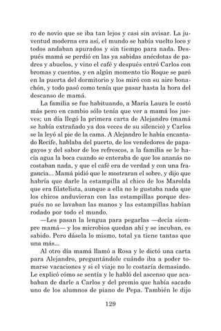 129
ro de novio que se iba tan lejos y casi sin avisar. La ju-
ventud moderna era así, el mundo se había vuelto loco y
todos andaban apurados y sin tiempo para nada. Des-
pués mamá se perdió en las ya sabidas anécdotas de pa-
dres y abuelos, y vino el café y después entró Carlos con
bromas y cuentos, y en algún momento tío Roque se paró
en la puerta del dormitorio y los miró con su aire bona-
chón, y todo pasó como tenía que pasar hasta la hora del
descanso de mamá.
La familia se fue habituando, a María Laura le costó
más pero en cambio sólo tenía que ver a mamá los jue-
ves; un día llegó la primera carta de Alejandro (mamá
se había extrañado ya dos veces de su silencio) y Carlos
se la leyó al pie de la cama. A Alejandro le había encanta-
do Recife, hablaba del puerto, de los vendedores de papa-
gayos y del sabor de los refrescos, a la familia se le ha-
cía agua la boca cuando se enteraba de que los ananás no
costaban nada, y que el café era de verdad y con una fra-
gancia... Mamá pidió que le mostraran el sobre, y dijo que
habría que darle la estampilla al chico de los Marolda
que era filatelista, aunque a ella no le gustaba nada que
los chicos anduvieran con las estampillas porque des-
pués no se lavaban las manos y las estampillas habían
rodado por todo el mundo.
—Les pasan la lengua para pegarlas —decía siem-
pre mamá— y los microbios quedan ahí y se incuban, es
sabido. Pero dásela lo mismo, total ya tiene tantas que
una más...
Al otro día mamá llamó a Rosa y le dictó una carta
para Alejandro, preguntándole cuándo iba a poder to-
marse vacaciones y si el viaje no le costaría demasiado.
Le explicó cómo se sentía y le habló del ascenso que aca-
baban de darle a Carlos y del premio que había sacado
uno de los alumnos de piano de Pepa. También le dijo
 