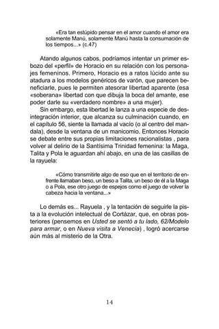 14
«Era tan estúpido pensar en el amor cuando el amor era
solamente Manú, solamente Manú hasta la consumación de
los tiempos...» (c.47)
Atando algunos cabos, podríamos intentar un primer es-
bozo del «perfil» de Horacio en su relación con los persona-
jes femeninos. Primero, Horacio es a ratos lúcido ante su
atadura a los modelos genéricos de varón, que parecen be-
neficiarle, pues le permiten atesorar libertad aparente (esa
«soberana» libertad con que dibuja la boca del amante, ese
poder darle su «verdadero nombre» a una mujer).
Sin embargo, esta libertad le lanza a una especie de des-
integración interior, que alcanza su culminación cuando, en
el capítulo 56, siente la llamada al vacío (o al centro del man-
dala), desde la ventana de un manicomio. Entonces Horacio
se debate entre sus propias limitaciones racionalistas , para
volver al delirio de la Santísima Trinidad femenina: la Maga,
Talita y Pola le aguardan ahí abajo, en una de las casillas de
la rayuela:
«Cómo transmitirle algo de eso que en el territorio de en-
frente llamaban beso, un beso a Talita, un beso de él a la Maga
o a Pola, ese otro juego de espejos como el juego de volver la
cabeza hacia la ventana...»
Lo demás es... Rayuela , y la tentación de seguirle la pis-
ta a la evolución intelectual de Cortázar, que, en obras pos-
teriores (pensemos en Usted se sentó a tu lado, 62/Modelo
para armar, o en Nueva visita a Venecia) , logró acercarse
aún más al misterio de la Otra.
 