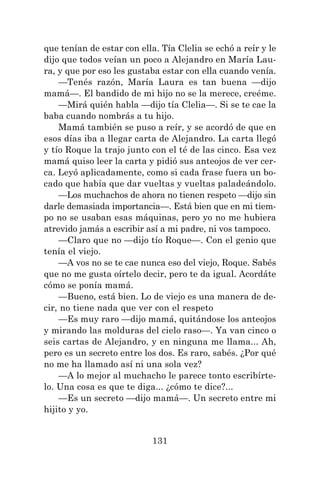 131
que tenían de estar con ella. Tía Clelia se echó a reír y le
dijo que todos veían un poco a Alejandro en María Lau-
ra, y que por eso les gustaba estar con ella cuando venía.
—Tenés razón, María Laura es tan buena —dijo
mamá—. El bandido de mi hijo no se la merece, creéme.
—Mirá quién habla —dijo tía Clelia—. Si se te cae la
baba cuando nombrás a tu hijo.
Mamá también se puso a reír, y se acordó de que en
esos días iba a llegar carta de Alejandro. La carta llegó
y tío Roque la trajo junto con el té de las cinco. Esa vez
mamá quiso leer la carta y pidió sus anteojos de ver cer-
ca. Leyó aplicadamente, como si cada frase fuera un bo-
cado que había que dar vueltas y vueltas paladeándolo.
—Los muchachos de ahora no tienen respeto —dijo sin
darle demasiada importancia—. Está bien que en mi tiem-
po no se usaban esas máquinas, pero yo no me hubiera
atrevido jamás a escribir así a mi padre, ni vos tampoco.
—Claro que no —dijo tío Roque—. Con el genio que
tenía el viejo.
—A vos no se te cae nunca eso del viejo, Roque. Sabés
que no me gusta oírtelo decir, pero te da igual. Acordáte
cómo se ponía mamá.
—Bueno, está bien. Lo de viejo es una manera de de-
cir, no tiene nada que ver con el respeto
—Es muy raro —dijo mamá, quitándose los anteojos
y mirando las molduras del cielo raso—. Ya van cinco o
seis cartas de Alejandro, y en ninguna me llama... Ah,
pero es un secreto entre los dos. Es raro, sabés. ¿Por qué
no me ha llamado así ni una sola vez?
—A lo mejor al muchacho le parece tonto escribírte-
lo. Una cosa es que te diga... ¿cómo te dice?...
—Es un secreto —dijo mamá—. Un secreto entre mi
hijito y yo.
 