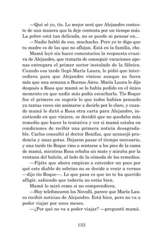 133
—Qué sé yo, tío. Lo mejor será que Alejandro contes-
te de una manera que la deje contenta por un tiempo más.
La pobre está tan delicada, no se puede ni pensar en...
—Nadie habló de eso, muchacho. Pero yo te digo que
tu madre es de las que no aflojan. Está en la familia, che.
Mamá leyó sin hacer comentarios la respuesta evasi-
va de Alejandro, que trataría de conseguir vacaciones ape-
nas entregara el primer sector instalado de la fábrica.
Cuando esa tarde llegó María Laura, le pidió que inter-
cediera para que Alejandro viniese aunque no fuera
más que una semana a Buenos Aires. María Laura le dijo
después a Rosa que mamá se lo había pedido en el único
momento en que nadie más podía escucharla. Tío Roque
fue el primero en sugerir lo que todos habían pensado
ya tantas veces sin animarse a decirlo por lo claro, y cuan-
do mamá le dictó a Rosa otra carta para Alejandro, in-
sistiendo en que viniera, se decidió que no quedaba más
remedio que hacer la tentativa y ver si mamá estaba en
condiciones de recibir una primera noticia desagrada-
ble. Carlos consultó al doctor Bonifaz, que aconsejó pru-
dencia y unas gotas. Dejaron pasar el tiempo necesario,
y una tarde tío Roque vino a sentarse a los pies de la cama
de mamá, mientras Rosa cebaba un mate y miraba por la
ventana del balcón, al lado de la cómoda de los remedios.
—Fijáte que ahora empiezo a entender un poco por
qué este diablo de sobrino no se decide a venir a vernos
—dijo tío Roque—. Lo que pasa es que no te ha querido
afligir, sabiendo que todavía no estás bien.
Mamá lo miró como si no comprendiera.
—Hoy telefonearon los Novalli, parece que María Lau-
ra recibió noticias de Alejandro. Está bien, pero no va a
poder viajar por unos meses.
—¿Por qué no va a poder viajar? —preguntó mamá.
 