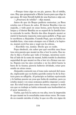 134
—Porque tiene algo en un pie, parece. En el tobillo,
creo. Hay que preguntarle a María Laura para que diga lo
que pasa. El viejo Novalli habló de una fractura o algo así.
—¿Fractura de tobillo? —dijo mamá.
Antes de que tío Roque pudiera contestar, ya Rosa
estaba con el frasco de sales. El doctor Bonifaz vino en
seguida, y todo pasó en unas horas, pero fueron horas
largas y el doctor Bonifaz no se separó de la familia has-
ta entrada la noche. Recién dos días después mamá se
sintió lo bastante repuesta como para pedirle a Pepa que
le escribiera a Alejandro. Cuando Pepa, que no había en-
tendido bien, vino como siempre con el block y la lapice-
ra, mamá cerró los ojos y negó con la cabeza.
—Escribíle vos, nomás. Decíle que se cuide.
Pepa obedeció, sin saber por qué escribía una frase
tras otra puesto que mamá no iba a leer la carta. Esa no-
che le dijo a Carlos que todo el tiempo, mientras escri-
bía al lado de la cama de mamá, había tenido la absoluta
seguridad de que mamá no iba a leer ni a firmar esa car-
ta. Seguía con los ojos cerrados y no los abrió hasta la
hora de la tisana; parecía haberse olvidado, estar pen-
sando en otras cosas.
Alejandro contestó con el tono más natural del mun-
do, explicando que no había querido contar lo de la frac-
tura para no afligirla. Al principio se habían equivocado
y le habían puesto un yeso que hubo de cambiar, pero ya
estaba mejor y en unas semanas podría empezar a cami-
nar. En total tenía para unos dos meses, aunque lo malo
era que su trabajo se había retrasado una barbaridad en
el peor momento, y...
Carlos, que leía la carta en voz alta, tuvo la impresión
de que mamá no lo escuchaba como otras veces. De cuan-
do en cuando miraba el reloj, lo que en ella era signo de
 