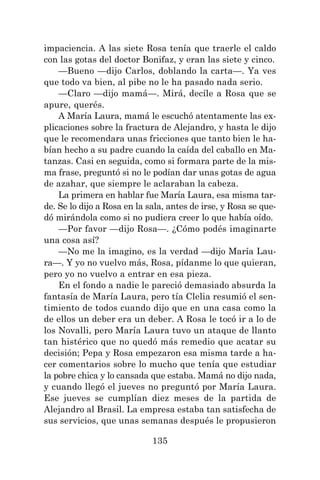 135
impaciencia. A las siete Rosa tenía que traerle el caldo
con las gotas del doctor Bonifaz, y eran las siete y cinco.
—Bueno —dijo Carlos, doblando la carta—. Ya ves
que todo va bien, al pibe no le ha pasado nada serio.
—Claro —dijo mamá—. Mirá, decíle a Rosa que se
apure, querés.
A María Laura, mamá le escuchó atentamente las ex-
plicaciones sobre la fractura de Alejandro, y hasta le dijo
que le recomendara unas fricciones que tanto bien le ha-
bían hecho a su padre cuando la caída del caballo en Ma-
tanzas. Casi en seguida, como si formara parte de la mis-
ma frase, preguntó si no le podían dar unas gotas de agua
de azahar, que siempre le aclaraban la cabeza.
La primera en hablar fue María Laura, esa misma tar-
de. Se lo dijo a Rosa en la sala, antes de irse, y Rosa se que-
dó mirándola como si no pudiera creer lo que había oído.
—Por favor —dijo Rosa—. ¿Cómo podés imaginarte
una cosa así?
—No me la imagino, es la verdad —dijo María Lau-
ra—. Y yo no vuelvo más, Rosa, pídanme lo que quieran,
pero yo no vuelvo a entrar en esa pieza.
En el fondo a nadie le pareció demasiado absurda la
fantasía de María Laura, pero tía Clelia resumió el sen-
timiento de todos cuando dijo que en una casa como la
de ellos un deber era un deber. A Rosa le tocó ir a lo de
los Novalli, pero María Laura tuvo un ataque de llanto
tan histérico que no quedó más remedio que acatar su
decisión; Pepa y Rosa empezaron esa misma tarde a ha-
cer comentarios sobre lo mucho que tenía que estudiar
la pobre chica y lo cansada que estaba. Mamá no dijo nada,
y cuando llegó el jueves no preguntó por María Laura.
Ese jueves se cumplían diez meses de la partida de
Alejandro al Brasil. La empresa estaba tan satisfecha de
sus servicios, que unas semanas después le propusieron
 