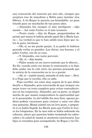 136
una renovación del contrato por otro año, siempre que
aceptara irse de inmediato a Belén para instalar otra
fábrica. A tío Roque le parecía eso formidable, un gran
triunfo para un muchacho de tan pocos años.
—Alejandro fue siempre el más inteligente —dijo
mamá—. Así como Carlos es el más tesonero.
—Tenés razón —dijo tío Roque, preguntándose de
pronto qué mosca le habría picado aquel día a María Lau-
ra—. La verdad es que te han salido unos hijos que va-
len la pena, hermana.
—Oh, sí, no me puedo quejar. A su padre le hubiera
gustado verlos ya grandes. Las chicas, tan buenas, y el
pobre Carlos, tan de su casa.
—Y Alejandro, con tanto porvenir.
—Ah, sí —dijo mamá.
—Fijáte nomás en ese nuevo contrato que le ofrecen...
En fin, cuando estés con ánimo le contestarás a tu hijo;
debe andar con la cola entre las piernas pensando que
la noticia de la renovación no te va a gustar.
—Ah, sí —repitió mamá, mirando al cielo raso—. Decí-
le a Pepa que le escriba, ella ya sabe.
Pepa escribió, sin estar muy segura de lo que debía
decirle a Alejandro, pero convencida de que siempre era
mejor tener un texto completo para evitar contradiccio-
nes en las respuestas. Alejandro, por su parte, se alegró
mucho de que mamá comprendiera la oportunidad que
se le presentaba. Lo del tobillo iba muy bien, apenas pu-
diera pediría vacaciones para venirse a estar con ellos
una quincena. Mamá asintió con un leve gesto, y pregun-
tó si ya había llegado La Razón para que Carlos le leye-
ra los telegramas. En la casa todo se había ordenado sin
esfuerzo, ahora que parecían haber terminado los sobre-
saltos y la salud de mamá se mantenía estacionaria. Los
hijos se turnaban para acompañarla; tío Roque y tía Cle-
 