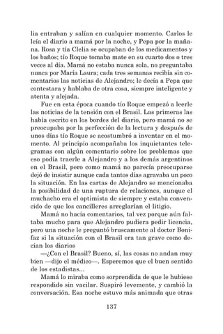 137
lia entraban y salían en cualquier momento. Carlos le
leía el diario a mamá por la noche, y Pepa por la maña-
na. Rosa y tía Clelia se ocupaban de los medicamentos y
los baños; tío Roque tomaba mate en su cuarto dos o tres
veces al día. Mamá no estaba nunca sola, no preguntaba
nunca por María Laura; cada tres semanas recibía sin co-
mentarios las noticias de Alejandro; le decía a Pepa que
contestara y hablaba de otra cosa, siempre inteligente y
atenta y alejada.
Fue en esta época cuando tío Roque empezó a leerle
las noticias de la tensión con el Brasil. Las primeras las
había escrito en los bordes del diario, pero mamá no se
preocupaba por la perfección de la lectura y después de
unos días tío Roque se acostumbró a inventar en el mo-
mento. Al principio acompañaba los inquietantes tele-
gramas con algún comentario sobre los problemas que
eso podía traerle a Alejandro y a los demás argentinos
en el Brasil, pero como mamá no parecía preocuparse
dejó de insistir aunque cada tantos días agravaba un poco
la situación. En las cartas de Alejandro se mencionaba
la posibilidad de una ruptura de relaciones, aunque el
muchacho era el optimista de siempre y estaba conven-
cido de que los cancilleres arreglarían el litigio.
Mamá no hacía comentarios, tal vez porque aún fal-
taba mucho para que Alejandro pudiera pedir licencia,
pero una noche le preguntó bruscamente al doctor Boni-
faz si la situación con el Brasil era tan grave como de-
cían los diarios
—¿Con el Brasil? Bueno, sí, las cosas no andan muy
bien —dijo el médico—. Esperemos que el buen sentido
de los estadistas...
Mamá lo miraba como sorprendida de que le hubiese
respondido sin vacilar. Suspiró levemente, y cambió la
conversación. Esa noche estuvo más animada que otras
 
