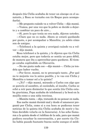 139
después (tía Clelia acababa de tener un síncope en el sa-
natorio, y Rosa se turnaba con tío Roque para acompa-
ñarla).
—Me pregunto cuándo va a volver Clelia —dijo mamá.
—Vamos, por una vez que la pobre se decide a dejar-
te y a cambiar un poco de aire...
—Sí, pero lo que tenía no era nada, dijeron ustedes.
—Claro que no es nada. Ahora se estará quedando
por gusto, o por acompañar a Manolita; ya sabés cómo
son de amigas.
—Telefoneá a la quinta y averiguá cuándo va a vol-
ver —dijo mamá.
Rosa telefoneó a la quinta, y le dijeron que tía Clelia
estaba mejor, pero que todavía se sentía un poco débil,
de manera que iba a aprovechar para quedarse. El tiem-
po estaba espléndido en Olavarría.
—No me gusta nada eso —dijo mamá—. Clelia ya ten-
dría que haber vuelto.
—Por favor, mamá, no te preocupés tanto. ¿Por qué
no te mejorás vos lo antes posible, y te vas con Clelia y
Manolita a tomar sol a la quinta?
—¿Yo? —dijo mamá, mirando a Carlos con algo que
se parecía al asombro, al escándalo, al insulto. Carlos se
echó a reír para disimular lo que sentía (tía Clelia esta-
ba gravísima, Pepa acababa de telefonear) y la besó en la
mejilla como a una niña traviesa.
—Mamita tonta —dijo, tratando de no pensar en nada.
Esa noche mamá durmió mal y desde el amanecer pre-
guntó por Clelia, como si a esa hora se pudieran tener
noticias de la quinta (tía Clelia acababa de morir y ha-
bían decidido velarla en la funeraria). A las ocho llama-
ron a la quinta desde e1 teléfono de la sala, para que mamá
pudiera escuchar la conversación, y por suerte tía Cle-
lia había pasado bastante buena noche aunque el médi-
 
