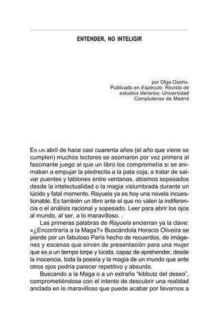 ENTENDER, NO INTELIGIR
EN UN abril de hace casi cuarenta años (el año que viene se
cumplen) muchos lectores se asomaron por vez primera al
fascinante juego al que un libro los comprometía si se ani-
maban a empujar la piedrecita a la pata coja, a tratar de sal-
var puentes y tablones entre ventanas, abismos sopesados
desde la intelectualidad o la magia vislumbrada durante un
lúcido y fatal momento. Rayuela ya es hoy una novela incues-
tionable. Es también un libro ante el que no valen la indiferen-
cia o el análisis racional y sopesado. Leer para abrir los ojos
al mundo, al ser, a lo maravilloso. .
Las primeras palabras de Rayuela encierran ya la clave:
«¿Encontraría a la Maga?» Buscándola Horacio Oliveira se
pierde por un fabuloso París hecho de recuerdos, de imáge-
nes y escenas que sirven de presentación para una mujer
que es a un tiempo torpe y lúcida, capaz de aprehender, desde
la inocencia, toda la poesía y la magia de un mundo que ante
otros ojos podría parecer repetitivo y absurdo.
Buscando a la Maga o a un extraño “kibbutz del deseo”,
comprometiéndose con el intento de descubrir una realidad
anclada en lo maravilloso que puede acabar por llevarnos a
por Olga Osorio.
Publicado en Espéculo. Revista de
estudios literarios. Universidad
Complutense de Madrid
 