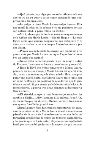 141
—Qué querés, hay algo que no anda. Ahora cada vez
que entro en su cuarto estoy como esperando una sor-
presa, una trampa, casi.
—La culpa la tiene María Laura —dijo Rosa—. Ella
nos metió la idea en la cabeza y ya no podemos actuar
con naturalidad. Y para colmo tía Clelia...
—Mirá, ahora que lo decís se me ocurre que conven-
dría hablar con María Laura —dijo tío Roque—. Lo más
lógico sería que viniera después de sus exámenes y le
diera a tu madre la noticia de que Alejandro no va a po-
der viajar.
—Pero a vos no te hiela la sangre que mamá no pre-
gunte más por María Laura, aunque Alejandro la nom-
bra en todas sus cartas?
—No se trata de la temperatura de mi sangre —dijo
tío Roque—. Las cosas se hacen o no se hacen, y se acabó.
A Rosa le llevó dos horas convencer a María Laura,
pero era su mejor amiga y María Laura los quería mu-
cho, hasta a mamá aunque le diera miedo. Hubo que pre-
parar una nueva carta, que María Laura trajo junto con
un ramo de flores y las pastillas de mandarina que le gus-
taban a mamá. Sí, por suerte ya habían terminado los exá-
menes peores, y podría irse unas semanas a descansar a
San Vicente.
—El aire del campo te hará bien —dijo mamá—. En
cambio a Clelia... ¿Hoy llamaste a la quinta, Pepa? Ah,
sí, recuerdo que me dijiste... Bueno, ya hace tres sema-
nas que se fue Clelia, y mirá vos...
María Laura y Rosa hicieron los comentarios del caso,
vino la bandeja del té, y María Laura le leyó a mamá unos
párrafos de la carta de Alejandro con la noticia de la in-
ternación provisional de todos los técnicos extranjeros,
y la gracia que le hacía estar alojado en un espléndido
hotel por cuenta del gobierno, a la espera de que los can-
 