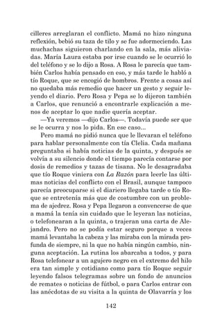 142
cilleres arreglaran el conflicto. Mamá no hizo ninguna
reflexión, bebió su taza de tilo y se fue adormeciendo. Las
muchachas siguieron charlando en la sala, más alivia-
das. María Laura estaba por irse cuando se le ocurrió lo
del teléfono y se lo dijo a Rosa. A Rosa le parecía que tam-
bién Carlos había pensado en eso, y más tarde le habló a
tío Roque, que se encogió de hombros. Frente a cosas así
no quedaba más remedio que hacer un gesto y seguir le-
yendo el diario. Pero Rosa y Pepa se lo dijeron también
a Carlos, que renunció a encontrarle explicación a me-
nos de aceptar lo que nadie quería aceptar.
—Ya veremos —dijo Carlos—. Todavía puede ser que
se le ocurra y nos lo pida. En ese caso...
Pero mamá no pidió nunca que le llevaran el teléfono
para hablar personalmente con tía Clelia. Cada mañana
preguntaba si había noticias de la quinta, y después se
volvía a su silencio donde el tiempo parecía contarse por
dosis de remedios y tazas de tisana. No le desagradaba
que tío Roque viniera con La Razón para leerle las últi-
mas noticias del conflicto con el Brasil, aunque tampoco
parecía preocuparse si el diariero llegaba tarde o tío Ro-
que se entretenía más que de costumbre con un proble-
ma de ajedrez. Rosa y Pepa llegaron a convencerse de que
a mamá la tenía sin cuidado que le leyeran las noticias,
o telefonearan a la quinta, o trajeran una carta de Ale-
jandro. Pero no se podía estar seguro porque a veces
mamá levantaba la cabeza y las miraba con la mirada pro-
funda de siempre, ni la que no había ningún cambio, nin-
guna aceptación. La rutina los abarcaba a todos, y para
Rosa telefonear a un agujero negro en el extremo del hilo
era tan simple y cotidiano como para tío Roque seguir
leyendo falsos telegramas sobre un fondo de anuncios
de remates o noticias de fútbol, o para Carlos entrar con
las anécdotas de su visita a la quinta de Olavarría y los
 
