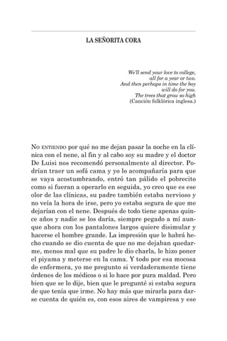 LA SEÑORITA CORA
NO ENTIENDO por qué no me dejan pasar la noche en la clí-
nica con el nene, al fin y al cabo soy su madre y el doctor
De Luisi nos recomendó personalmente al director. Po-
drían traer un sofá cama y yo lo acompañaría para que
se vaya acostumbrando, entró tan pálido el pobrecito
como si fueran a operarlo en seguida, yo creo que es ese
olor de las clínicas, su padre también estaba nervioso y
no veía la hora de irse, pero yo estaba segura de que me
dejarían con el nene. Después de todo tiene apenas quin-
ce años y nadie se los daría, siempre pegado a mí aun-
que ahora con los pantalones largos quiere disimular y
hacerse el hombre grande. La impresión que le habrá he-
cho cuando se dio cuenta de que no me dejaban quedar-
me, menos mal que su padre le dio charla, le hizo poner
el piyama y meterse en la cama. Y todo por esa mocosa
de enfermera, yo me pregunto si verdaderamente tiene
órdenes de los médicos o si lo hace por pura maldad. Pero
bien que se lo dije, bien que le pregunté si estaba segura
de que tenía que irme. No hay más que mirarla para dar-
se cuenta de quién es, con esos aires de vampiresa y ese
We’ll send your love to college,
all for a year or two.
And then perhaps in time the boy
will do for you.
The trees that grow so high
(Canción folklórica inglesa.)
 