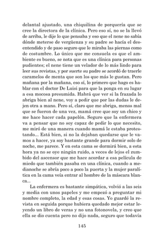 145
delantal ajustado, una chiquilina de porquería que se
cree la directora de la clínica. Pero eso sí, no se la llevó
de arriba, le dije lo que pensaba y eso que el nene no sabía
dónde meterse de vergüenza y su padre se hacía el des-
entendido y de paso seguro que le miraba las piernas como
de costumbre. Lo único que me consuela es que el am-
biente es bueno, se nota que es una clínica para personas
pudientes; el nene tiene un velador de lo más lindo para
leer sus revistas, y por suerte su padre se acordó de traerle
caramelos de menta que son los que más le gustan. Pero
mañana por la mañana, eso sí, lo primero que hago es ha-
blar con el doctor De Luisi para que la ponga en su lugar
a esa mocosa presumida. Habrá que ver si la frazada lo
abriga bien al nene, voy a pedir que por las dudas le de-
jen otra a mano. Pero sí, claro que me abriga, menos mal
que se fueron de una vez, mamá cree que soy un chico y
me hace hacer cada papelón. Seguro que la enfermera
va a pensar que no soy capaz de pedir lo que necesito,
me miró de una manera cuando mamá le estaba protes-
tando... Está bien, si no la dejaban quedarse que le va-
mos a hacer, ya soy bastante grande para dormir solo de
noche, me parece. Y en esta cama se dormirá bien, a esta
hora ya no se oye ningún ruido, a veces de lejos el zum-
bido del ascensor que me hace acordar a esa película de
miedo que también pasaba en una clínica, cuando a me-
dianoche se abría poco a poco la puerta y la mujer paralí-
tica en la cama veía entrar al hombre de la máscara blan-
ca...
La enfermera es bastante simpática, volvió a las seis
y media con unos papeles y me empezó a preguntar mi
nombre completo, la edad y esas cosas. Yo guardé la re-
vista en seguida porque hubiera quedado mejor estar le-
yendo un libro de veras y no una fotonovela, y creo que
ella se dio cuenta pero no dijo nada, seguro que todavía
 