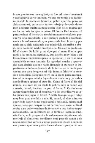 147
brazo, y entonces me explicó y se fue. Al rato vino mamá
y qué alegría verlo tan bien, yo que me temía que hubie-
ra pasado la noche en blanco el pobre querido, pero los
chicos son así, en la casa tanto trabajo y después duer-
men a pierna suelta aunque estén lejos de su mamá que
no ha cerrado los ojos la pobre. El doctor De Luisi entró
para revisar al nene y yo me fui un momento afuera por-
que ya esta grandecito, y me hubiera gustado encontrár-
mela a la enfermera de ayer para verle bien la cara y po-
nerla en su sitio nada más que mirándola de arriba a aba-
jo, pero no había nadie en el pasillo. Casi en seguida sa-
lió el doctor De Luisi y me dijo que al nene iban a ope-
rarlo a la mañana siguiente, que estaba muy bien y en
las mejores condiciones para la operación, a su edad una
apendicitis es una tontería. Le agradecí mucho y aprove-
ché para decirle que me había llamado la atención la im-
pertinencia de la enfermera de la tarde, se lo decía por-
que no era cosa de que a mi hijo fuera a faltarle la aten-
ción necesaria. Después entré en la pieza para acompa-
ñar al nene que estaba leyendo sus revistas y ya sabía
que lo iban a operar al otro día. Como si fuera el fin del
mundo, me mira de un modo la pobre, pero si no me voy
a morir, mamá, hacéme un poco el favor. Al Cacho le sa-
caron el apéndice en el hospital y a los seis días ya esta-
ba queriendo jugar al fútbol. Andáte tranquila que estoy
muy bien y no me falta nada. Sí, mamá, sí, diez minutos
queriendo saber si me duele aquí o más allá, menos mal
que se tiene que ocupar de mi hermana en casa, al final
se fue y yo pude terminar la fotonovela que había empe-
zado anoche. La enfermera de la tarde se llama la seño-
rita Cora, se lo pregunté a la enfermera chiquita cuando
me trajo el almuerzo; me dieron muy poco de comer y de
nuevo pastillas verdes y unas gotas con gusto a menta;
me parece que esas gotas hacen dormir porque se me
 