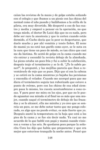 148
caían las revistas de la mano y de golpe estaba soñando
con el colegio y que íbamos a un picnic con las chicas del
normal como el año pasado y bailábamos a la orilla de la
pileta, era muy divertido. Me desperté a eso de las cua-
tro y media y empecé a pensar en la operación, no que
tenga miedo, el doctor De Luisi dijo que no es nada, pero
debe ser raro la anestesia y que te corten cuando estás
dormido, el Cacho decía que lo peor es despertarse, que
duele mucho y por ahí vomitás y tenés fiebre. El nene
de mamá ya no está tan garifo como ayer, se le nota en
la cara que tiene un poco de miedo, es tan chico que casi
me da lástima. Se sentó de golpe en la cama cuando me
vio entrar y escondió la revista debajo de la almohada.
La pieza estaba un poco fría y fui a subir la calefacción,
después traje el termómetro y se lo di. “¿Te lo sabés po-
ner?”, le pregunté, y las mejillas parecía que iban a re-
ventársele de rojo que se puso. Dijo que sí con la cabeza
y se estiró en la cama mientras yo bajaba las persianas
y encendía el velador. Cuando me acerqué para que me
diera el termómetro seguía tan ruborizado que estuve a
punto de reírme, pero con los chicos de esa edad siem-
pre pasa lo mismo, les cuesta acostumbrarse a esas co-
sas. Y para peor me mira en los ojos, por que no le pue-
do aguantar esa mirada si al final no es más que una mu-
jer, cuando saqué el termómetro de debajo de las fraza-
das y se lo alcancé, ella me miraba y yo creo que se son-
reía un poco, se me debe notar tanto que me pongo colo-
rado, es algo que no puedo evitar, es más fuerte que yo.
Después anotó la temperatura en la hoja que está a los
pies de la cama y se fue sin decir nada. Ya casi no me
acuerdo de lo que hablé con papá y mamá cuando vinie-
ron a verme a las seis. Se quedaron poco porque la seño-
rita Cora les dijo que había que prepararme y que era
mejor que estuviese tranquilo la noche antes. Pensé que
 