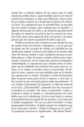 149
mamá iba a soltarle alguna de las suyas pero la miró
nomás de arriba abajo, y papá también pero yo al viejo le
conozco las miradas, es algo muy diferente. Justo cuan-
do se estaba yendo la oí a mamá que le decía a la señori-
ta Cora: “Le agradeceré que lo atienda bien, es un niño
que ha estado siempre muy rodeado por su familia”, o
alguna idiotez por el estilo, y me hubiera querido morir
de rabia, ni siquiera escuché lo que le contestó la seño-
rita Cora, pero estoy seguro de que no le gusto, a lo mejor
piensa que me estuve quejando de ella o algo así.
Volvió a eso de las seis y media con una mesita de esas
de ruedas llena de frascos y algodones, y no sé por que
de golpe me dio un poco de miedo, en realidad no era
miedo pero empecé a mirar lo que había en la mesita, toda
clase de frascos azules o rojos, tambores de gasa y tam-
bién pinzas y tubos de goma, el pobre debía estar empe-
zando a asustarse sin la mamá que parece un papagayo
endomingado, le agradeceré que atienda bien al nene,
mire que he hablado con el doctor De Luisi, pero sí, se-
ñora, se lo vamos a atender como a un príncipe. Es bo-
nito su nene, señora, con esas mejillas que se le arrebo-
lan apenas me ve entrar. Cuando le retiré las frazadas
hizo un gesto como para volver a taparse, y creo que se
dio cuenta de que me hacía gracia verlo tan pudoroso. “A
ver, bajáte el pantalón del, piyama”, le dije sin mirarlo
en la cara. “¿El pantalón?”, preguntó con una voz que se
le quebró en un gallo. “Sí, claro, el pantalón”, repetí, y
empezó a soltar el cordón y a desabotonarse con unos
dedos que no le obedecían. Le tuve que bajar yo misma
el pantalón hasta la mitad de los muslos, y era como me
lo había imaginado. “Ya sos un chico crecidito”, le dije,
preparando la brocha y el jabón aunque la verdad es que
poco tenía para afeitar. “¿Cómo te llaman en tu casa?”,
le pregunté mientras lo enjabonaba. “Me llamo Pablo”,
 