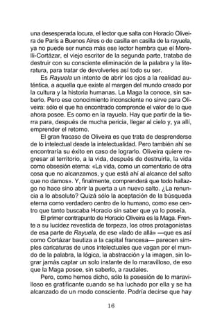 16
una desesperada locura, el lector que salta con Horacio Olivei-
ra de París a Buenos Aires o de casilla en casilla de la rayuela,
ya no puede ser nunca más ese lector hembra que el More-
lli-Cortázar, el viejo escritor de la segunda parte, trataba de
destruir con su consciente eliminación de la palabra y la lite-
ratura, para tratar de devolverles así todo su ser.
Es Rayuela un intento de abrir los ojos a la realidad au-
téntica, a aquella que existe al margen del mundo creado por
la cultura y la historia humanas. La Maga la conoce, sin sa-
berlo. Pero ese conocimiento inconsciente no sirve para Oli-
veira: sólo el que ha encontrado comprende el valor de lo que
ahora posee. Es como en la rayuela. Hay que partir de la tie-
rra para, después de mucha pericia, llegar al cielo y, ya allí,
emprender el retorno.
El gran fracaso de Oliveira es que trata de desprenderse
de lo intelectual desde la intelectualidad. Pero también ahí se
encontraría su éxito en caso de lograrlo. Oliveira quiere re-
gresar al territorio, a la vida, después de destruirla, la vida
como obsesión eterna: «La vida, como un comentario de otra
cosa que no alcanzamos, y que está ahí al alcance del salto
que no damos». Y, finalmente, comprenderá que todo hallaz-
go no hace sino abrir la puerta a un nuevo salto. ¿La renun-
cia a lo absoluto? Quizá sólo la aceptación de la búsqueda
eterna como verdadero centro de lo humano, como ese cen-
tro que tanto buscaba Horacio sin saber que ya lo poseía.
El primer contrapunto de Horacio Oliveira es la Maga. Fren-
te a su lucidez revestida de torpeza, los otros protagonistas
de esa parte de Rayuela, de ese «lado de allá» —que es así
como Cortázar bautiza a la capital francesa— parecen sim-
ples caricaturas de unos intelectuales que vagan por el mun-
do de la palabra, la lógica, la abstracción y la imagen, sin lo-
grar jamás captar un solo instante de lo maravilloso, de eso
que la Maga posee, sin saberlo, a raudales.
Pero, como hemos dicho, sólo la posesión de lo maravi-
lloso es gratificante cuando se ha luchado por ella y se ha
alcanzado de un modo consciente. Podría decirse que hay
 