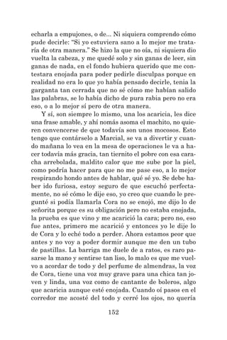 152
echarla a empujones, o de... Ni siquiera comprendo cómo
pude decirle: “Si yo estuviera sano a lo mejor me trata-
ría de otra manera.” Se hizo la que no oía, ni siquiera dio
vuelta la cabeza, y me quedé solo y sin ganas de leer, sin
ganas de nada, en el fondo hubiera querido que me con-
testara enojada para poder pedirle disculpas porque en
realidad no era lo que yo había pensado decirle, tenia la
garganta tan cerrada que no sé cómo me habían salido
las palabras, se lo había dicho de pura rabia pero no era
eso, o a lo mejor sí pero de otra manera.
Y sí, son siempre lo mismo, una los acaricia, les dice
una frase amable, y ahí nomás asoma el machito, no quie-
ren convencerse de que todavía son unos mocosos. Esto
tengo que contárselo a Marcial, se va a divertir y cuan-
do mañana lo vea en la mesa de operaciones le va a ha-
cer todavía más gracia, tan tiernito el pobre con esa cara-
cha arrebolada, maldito calor que me sube por la piel,
como podría hacer para que no me pase eso, a lo mejor
respirando hondo antes de hablar, qué sé yo. Se debe ha-
ber ido furiosa, estoy seguro de que escuchó perfecta-
mente, no sé cómo le dije eso, yo creo que cuando le pre-
gunté si podía llamarla Cora no se enojó, me dijo lo de
señorita porque es su obligación pero no estaba enojada,
la prueba es que vino y me acarició la cara; pero no, eso
fue antes, primero me acarició y entonces yo le dije lo
de Cora y lo eché todo a perder. Ahora estamos peor que
antes y no voy a poder dormir aunque me den un tubo
de pastillas. La barriga me duele de a ratos, es raro pa-
sarse la mano y sentirse tan liso, lo malo es que me vuel-
vo a acordar de todo y del perfume de almendras, la voz
de Cora, tiene una voz muy grave para una chica tan jo-
ven y linda, una voz como de cantante de boleros, algo
que acaricia aunque esté enojada. Cuando oí pasos en el
corredor me acosté del todo y cerré los ojos, no quería
 