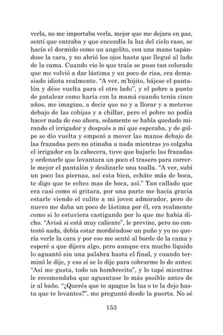 153
verla, no me importaba verla, mejor que me dejara en paz,
sentí que entraba y que encendía la luz del cielo raso, se
hacía el dormido como un angelito, con una mano tapán-
dose la cara, y no abrió los ojos hasta que llegué al lado
de la cama. Cuando vio lo que traía se puso tan colorado
que me volvió a dar lástima y un poco de risa, era dema-
siado idiota realmente. “A ver, m’hijito, bájese el panta-
lón y dése vuelta para el otro lado”, y el pobre a punto
de patalear como haría con la mamá cuando tenía cinco
años, me imagino, a decir que no y a llorar y a meterse
debajo de las cobijas y a chillar, pero el pobre no podía
hacer nada de eso ahora, solamente se había quedado mi-
rando el irrigador y después a mí que esperaba, y de gol-
pe se dio vuelta y empezó a mover las manos debajo de
las frazadas pero no atinaba a nada mientras yo colgaba
el irrigador en la cabecera, tuve que bajarle las frazadas
y ordenarle que levantara un poco el trasero para correr-
le mejor el pantalón y deslizarle una toalla. “A ver, subí
un poco las piernas, así esta bien, echáte más de boca,
te digo que te eches mas de boca, así.” Tan callado que
era casi como si gritara, por una parte me hacía gracia
estarle viendo el culito a mi joven admirador, pero de
nuevo me daba un poco de lástima por él, era realmente
como si lo estuviera castigando por lo que me había di-
cho. “Avisá si está muy caliente”, le previne, pero no con-
testó nada, debía estar mordiéndose un puño y yo no que-
ría verle la cara y por eso me senté al borde de la cama y
esperé a que dijera algo, pero aunque era mucho líquido
lo aguantó sin una palabra hasta el final, y cuando ter-
minó le dije, y eso sí se lo dije para cobrarme lo de antes:
“Así me gusta, todo un hombrecito”, y lo tapé mientras
le recomendaba que aguantase lo más posible antes de
ir al baño. “¿Querés que te apague la luz o te la dejo has-
ta que te levantes?”, me preguntó desde la puerta. No sé
 