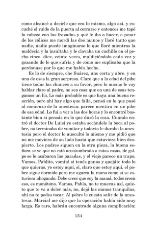 154
como alcancé a decirle que era lo mismo, algo así, y es-
cuché el ruido de la puerta al cerrarse y entonces me tapé
la cabeza con las frazadas y qué le iba a hacer, a pesar
de los cólicos me mordí las dos manos y lloré tanto que
nadie, nadie puede imaginarse lo que lloré mientras la
maldecía y la insultaba y le clavaba un cuchillo en el pe-
cho cinco, diez, veinte veces, maldiciéndola cada vez y
gozando de lo que sufría y de cómo me suplicaba que la
perdonase por lo que me había hecho.
Es lo de siempre, che Suárez, uno corta y abre, y en
una de esas la gran sorpresa. Claro que a la edad del pibe
tiene todas las chances a su favor, pero lo mismo le voy
hablar claro al padre, no sea cosa que en una de esas ten-
gamos un lío. Lo más probable es que haya una buena re-
acción, pero ahí hay algo que falla, pensá en lo que pasó
al comienzo de la anestesia: parece mentira en un pibe
de esa edad. Lo fui a ver a las dos horas y lo encontré bas-
tante bien si pensás en lo que duró la cosa. Cuando en-
tró el doctor De Luisi yo estaba secándole la boca al po-
bre, no terminaba de vomitar y todavía le duraba la anes-
tesia pero el doctor lo auscultó lo mismo y me pidió que
no me moviera de su lado hasta que estuviera bien des-
pierto. Los padres siguen en la otra pieza, la buena se-
ñora se ve que no está acostumbrada a estas cosas, de gol-
pe se le acabaron las paradas, y el viejo parece un trapo.
Vamos, Pablito, vomitá si tenés ganas y quejáte todo lo
que quieras, yo estoy aquí, sí, claro que estoy aquí, el po-
bre sigue dormido pero me agarra la mano como si se es-
tuviera ahogando. Debe creer que soy la mamá, todos creen
eso, es monótono. Vamos, Pablo, no te muevas así, quie-
to que te va a doler más, no, dejá las manos tranquilas,
ahí no te podes tocar. Al pobre le cuesta salir de la anes-
tesia. Marcial me dijo que la operación había sido muy
larga. Es raro, habrán encontrado alguna complicación:
 
