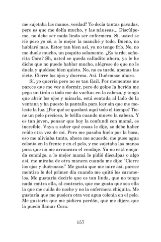 157
me sujetaba las manos, verdad? Yo decía tantas pavadas,
pero es que me dolía mucho, y las náuseas... Discúlpe-
me, no debe ser nada lindo ser enfermera. Sí, usted se
ríe pero yo sé, a lo mejor la manché y todo. Bueno, no
hablaré mas. Estoy tan bien así, ya no tengo frío. No, no
me duele mucho, un poquito solamente. ¿Es tarde, seño-
rita Cora? Sh, usted se queda calladito ahora, ya le he
dicho que no puede hablar mucho, alégrese de que no le
duela y quédese bien quieto. No, no es tarde, apenas las
siete. Cierre los ojos y duerma. Así. Duérmase ahora.
Sí, yo querría pero no es tan fácil. Por momentos me
parece que me voy a dormir, pero de golpe la herida me
pega un tirón o todo me da vueltas en la cabeza, y tengo
que abrir los ojos y mirarla, está sentada al lado de la
ventana y ha puesto la pantalla para leer sin que me mo-
leste la luz. ¿Por qué se quedará aquí todo el tiempo? Tie-
ne un pelo precioso, le brilla cuando mueve la cabeza. Y
es tan joven, pensar que hoy la confundí con mamá, es
increíble. Vaya a saber qué cosas le dije, se debe haber
reído otra vez de mí. Pero me pasaba hielo por la boca,
eso me aliviaba tanto, ahora me acuerdo, me puso agua
colonia en la frente y en el pelo, y me sujetaba las manos
para que no me arrancara el vendaje. Ya no está enoja-
da conmigo, a lo mejor mamá le pidió disculpas o algo
así, me miraba de otra manera cuando me dijo: “Cierre
los ojos y duérmase.” Me gusta que me mire así, parece
mentira lo del primer día cuando me quitó los carame-
los. Me gustaría decirle que es tan linda, que no tengo
nada contra ella, al contrario, que me gusta que sea ella
la que me cuida de noche y no la enfermera chiquita. Me
gustaría que me pusiera otra vez agua colonia en el pelo.
Me gustaría que me pidiera perdón, que me dijera que
la puedo llamar Cora.
 