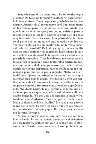 158
Se quedó dormido un buen rato, a las ocho calculé que
el doctor De Luisi no tardaría y lo desperté para tomar-
le la temperatura. Tenía mejor cara y le había hecho bien
dormir. Apenas vio el termómetro sacó una mano fuera
de las cobijas, pero le dije que se estuviera quieto. No
quería mirarlo en los ojos para que no sufriera pero lo
mismo se puso colorado y empezó a decir que él podía
muy bien solo. No le hice caso, claro, pero estaba tan ten-
so el pobre que no me quedó más remedio que decirle:
“Vamos, Pablo, ya sos un hombrecito, no te vas a poner
así cada vez, verdad?” Es lo de siempre, con esa debili-
dad no pudo contener las lágrimas; haciéndome la que
no me daba cuenta anoté la temperatura y me fui a pre-
pararle la inyección. Cuando volvió yo me había secado
los ojos con la sábana y tenía tanta rabia contra mí mis-
mo que hubiera dado cualquier cosa por poder hablar,
decirle que no me importaba, que en realidad no me im-
portaba pero que no lo podía impedir. “Esto no duele
nada”, me dijo con la jeringa en la mano. “Es para que
duermas bien toda la noche.” Me destapé y otra vez sen-
tí que me subía la sangre a la cara, pero ella se sonrió
un poco y empezó a frotarme el muslo con un algodón mo-
jado. “No duele nada”, le dije porque algo tenía que de-
cirle, no podía ser que me quedara así mientras ella me
estaba mirando. “Ya ves”, me dijo sacando la aguja y fro-
tándome con el algodón. “Ya ves que no duele nada.
Nada te tiene que doler, Pablito.” Me tapó y me pasó la
mano por la cara. Yo cerré los ojos y hubiera querido es-
tar muerto, estar muerto y que ella, me pasara la mano
por la cara, llorando.
Nunca entendí mucho a Cora pero esta vez se fue a
la otra banda. La verdad que no me importa si no entien-
do a las mujeres, lo único que vale la pena es que lo quie-
ran a uno. Si están nerviosas, si se hacen problema por
 