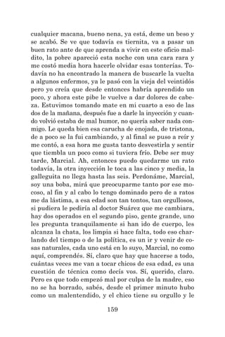159
cualquier macana, bueno nena, ya está, deme un beso y
se acabó. Se ve que todavía es tiernita, va a pasar un
buen rato ante de que aprenda a vivir en este oficio mal-
dito, la pobre apareció esta noche con una cara rara y
me costó media hora hacerle olvidar esas tonterías. To-
davía no ha encontrado la manera de buscarle la vuelta
a algunos enfermos, ya le pasó con la vieja del veintidós
pero yo creía que desde entonces habría aprendido un
poco, y ahora este pibe le vuelve a dar dolores de cabe-
za. Estuvimos tomando mate en mi cuarto a eso de las
dos de la mañana, después fue a darle la inyección y cuan-
do volvió estaba de mal humor, no quería saber nada con-
migo. Le queda bien esa carucha de enojada, de tristona,
de a poco se la fui cambiando, y al final se puso a reír y
me contó, a esa hora me gusta tanto desvestirla y sentir
que tiembla un poco como si tuviera frío. Debe ser muy
tarde, Marcial. Ah, entonces puedo quedarme un rato
todavía, la otra inyección le toca a las cinco y media, la
galleguita no llega hasta las seis. Perdonáme, Marcial,
soy una boba, mirá que preocuparme tanto por ese mo-
coso, al fin y al cabo lo tengo dominado pero de a ratos
me da lástima, a esa edad son tan tontos, tan orgullosos,
si pudiera le pediría al doctor Suárez que me cambiara,
hay dos operados en el segundo piso, gente grande, uno
les pregunta tranquilamente si han ido de cuerpo, les
alcanza la chata, los limpia si hace falta, todo eso char-
lando del tiempo o de la política, es un ir y venir de co-
sas naturales, cada uno está en lo suyo, Marcial, no como
aquí, comprendés. Sí, claro que hay que hacerse a todo,
cuántas veces me van a tocar chicos de esa edad, es una
cuestión de técnica como decís vos. Sí, querido, claro.
Pero es que todo empezó mal por culpa de la madre, eso
no se ha borrado, sabés, desde el primer minuto hubo
como un malentendido, y el chico tiene su orgullo y le
 