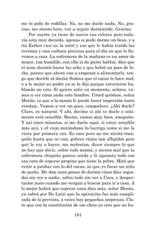 161
me lo pida de rodillas. No, no me duele nada. No, gra-
cias, me siento bien, voy a seguir durmiendo. Gracias.
Por suerte ya tiene de nuevo sus colores pero toda-
vía esta muy decaído, apenas si pudo darme un beso, y a
tía Esther casi no la miró y eso que le había traído las
revistas y una corbata preciosa para el día en que lo lle-
vemos a casa. La enfermera de la mañana es un amor de
mujer, tan humilde, con ella si da gusto hablar, dice que
el nene durmió hasta las ocho y que bebió un poco de le-
che, parece que ahora van a empezar a alimentarlo, ten-
go que decirle al doctor Suárez que el cacao le hace mal,
o a lo mejor su padre ya se lo dijo porque estuvieron ha-
blando un rato. Si quiere salir un momento, señora, va-
mos a ver cómo anda este hombre. Usted quédese, señor
Morán, es que a la mamá le puede hacer impresión tanto
vendaje. Vamos a ver un poco, compañero. ¿Ahí duele?
Claro, es natural. Y ahí, decíme si ahí te duele o sola-
mente está sensible. Bueno, vamos muy bien, amiguito.
Y así cinco minutos, si me duele aquí, si estoy sensible
más acá, y el viejo mirándome la barriga como si me la
viera por primera vez. Es raro pero no me siento tran-
quilo hasta que se van, pobres viejos tan afligidos pero
qué le voy a hacer, me molestan, dicen siempre lo que
no hay que decir, sobre todo mamá, y menos mal que la
enfermera chiquita parece sorda y le aguanta todo con
esa cara de esperar propina que tiene la pobre. Mirá que
venir a jorobar con lo del cacao, ni que yo fuese un niño
de pecho. Me dan unas ganas de dormir cinco días segui-
dos sin ver a nadie, sobre todo sin ver a Cora, y desper-
tarme justo cuando me vengan a buscar para ir a casa. A
lo mejor habrá que esperar unos días más, señor Morán,
ya sabrá por De Luisi que la operación fue más compli-
cada de lo previsto, a veces hay pequeñas sorpresas. Cla-
ro que con la constitución de ese chico yo creo que no ha-
 