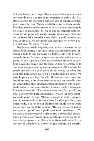 162
brá problema, pero mejor dígale a su señora que no va a
ser cosa de una semana como se pensó al principio. Ah,
claro, bueno, de eso usted hablará con el administrador,
son cosas internas. Ahora vos fijáte si no es mala suerte,
Marcial, anoche te lo anuncié, esto va a durar mucho más
de lo que pensábamos. Sí, ya sé que no importa pero po-
drías ser un poco más comprensivo, sabés muy bien que
no me hace feliz atender a ese chico, y a él todavía me-
nos, pobrecito. No me mirés así, por que no le voy a te-
ner lástima. No me mirés así.
Nadie me prohibió que leyera pero se me caen las re-
vistas de la mano, y eso que tengo dos episodios por ter-
minar y todo lo que me trajo tía Esther. Me arde la cara,
debo de tener fiebre o es que hace mucho calor en esta
pieza, le voy a pedir a Cora que entorne un poco la ven-
tana o que me saque una frazada. Quisiera dormir, es lo
que más me gustaría, que ella estuviese allí sentada le-
yendo una revista y yo durmiendo sin verla, sin saber que
está allí, pero ahora no se va a quedar más de noche, ya
pasó lo peor y me dejarán solo. De tres a cuatro creo que
dormí un rato, a las cinco justas vino con un remedio nue-
vo, unas gotas muy amargas. Siempre parece que se aca-
ba de bañar y cambiar, está tan fresca y huele a talco per-
fumado, a lavanda. “Este remedio es muy feo, ya sé”, me
dijo, y se sonreía para animarme. “No, es un poco amar-
go, nada más”, le dije. “¿Cómo pasaste el día?”, me pre-
guntó, sacudiendo el termómetro. Le dije que bien, que
durmiendo, que el doctor Suárez me había encontrado
mejor, que no me dolía mucho. “Bueno, entonces podés
trabajar un poco”, me dijo dándome el termómetro. Yo
no supe qué contestarle y ella se fue a cerrar las persia-
nas y arregló los frascos en la mesita mientras yo me to-
maba la temperatura. Hasta tuve tiempo de echarle un
vistazo al termómetro antes de que viniera a buscarlo.
 
