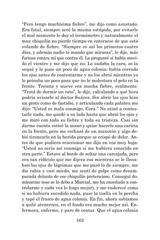 163
“Pero tengo muchísima fiebre”, me dijo como asustado.
Era fatal, siempre seré la misma estúpida, por evitarle
el mal momento le doy el termómetro y naturalmente el
muy chiquilín no pierde tiempo en enterarse de que esta
volando de fiebre. “Siempre es así los primeros cuatro
días, y además nadie te mandó que miraras”, le dije, más
furiosa contra mí que contra él. Le pregunté si había movi-
do el vientre y me dijo que no. Le sudaba la cara, se la
sequé y le puse un poco de agua colonia; había cerrado
los ojos antes de contestarme y no los abrió mientras yo
lo peinaba un poco para que no le molestara el pelo en la
frente. Treinta y nueve era mucha fiebre, realmente.
“Tratá de dormir un rato”, le dije, calculando a qué hora
podría avisarle al doctor Suárez. Sin abrir los ojos hizo
un gesto como de fastidio, y articulando cada palabra me
dijo: “Usted es mala conmigo, Cora.” No atiné a contes-
tarle nada, me quedé a su lado hasta que abrió los ojos y
me miró con toda su fiebre y toda su tristeza. Casi sin
darme cuenta estiré la mano y quise hacerle una caricia
en la frente, pero me rechazó de un manotón y algo de-
bió tironearle en la herida porque se crispó de dolor. An-
tes de que pudiera reaccionar me dijo en voz muy baja:
“Usted no sería así conmigo si me hubiera conocido en
otra parte.” Estuve al borde de soltar una carcajada, pero
era tan ridículo que me dijera eso mientras se le llena-
ban los ojos de lágrimas que me pasó lo de siempre, me
dio rabia y casi miedo, me sentí de golpe como desam-
parada delante de ese chiquilín pretencioso. Conseguí do-
minarme (eso se lo debo a Marcial, me ha enseñado a con-
trolarme y cada vez lo hago mejor), y me enderecé como
si no hubiera sucedido nada, puse la toalla en la percha
y tapé el frasco de agua colonia. En fin, ahora sabíamos
a quñé atenernos, en el fondo era mucho mejor así. En-
fermera, enfermo, y pare de contar. Que el agua colonia
 
