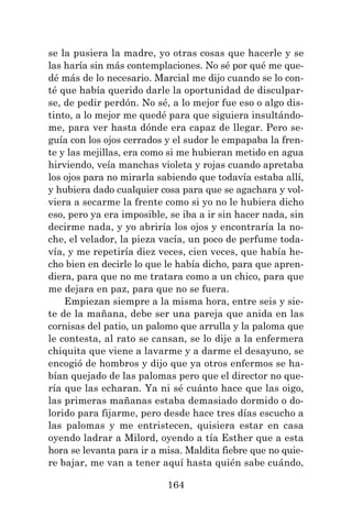 164
se la pusiera la madre, yo otras cosas que hacerle y se
las haría sin más contemplaciones. No sé por qué me que-
dé más de lo necesario. Marcial me dijo cuando se lo con-
té que había querido darle la oportunidad de disculpar-
se, de pedir perdón. No sé, a lo mejor fue eso o algo dis-
tinto, a lo mejor me quedé para que siguiera insultándo-
me, para ver hasta dónde era capaz de llegar. Pero se-
guía con los ojos cerrados y el sudor le empapaba la fren-
te y las mejillas, era como si me hubieran metido en agua
hirviendo, veía manchas violeta y rojas cuando apretaba
los ojos para no mirarla sabiendo que todavía estaba allí,
y hubiera dado cualquier cosa para que se agachara y vol-
viera a secarme la frente como si yo no le hubiera dicho
eso, pero ya era imposible, se iba a ir sin hacer nada, sin
decirme nada, y yo abriría los ojos y encontraría la no-
che, el velador, la pieza vacía, un poco de perfume toda-
vía, y me repetiría diez veces, cien veces, que había he-
cho bien en decirle lo que le había dicho, para que apren-
diera, para que no me tratara como a un chico, para que
me dejara en paz, para que no se fuera.
Empiezan siempre a la misma hora, entre seis y sie-
te de la mañana, debe ser una pareja que anida en las
cornisas del patio, un palomo que arrulla y la paloma que
le contesta, al rato se cansan, se lo dije a la enfermera
chiquita que viene a lavarme y a darme el desayuno, se
encogió de hombros y dijo que ya otros enfermos se ha-
bían quejado de las palomas pero que el director no que-
ría que las echaran. Ya ni sé cuánto hace que las oigo,
las primeras mañanas estaba demasiado dormido o do-
lorido para fijarme, pero desde hace tres días escucho a
las palomas y me entristecen, quisiera estar en casa
oyendo ladrar a Milord, oyendo a tía Esther que a esta
hora se levanta para ir a misa. Maldita fiebre que no quie-
re bajar, me van a tener aquí hasta quién sabe cuándo,
 