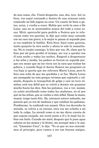 167
do una cama, che. Contá despacito, uno, dos, tres. Así va
bien, vos seguí contando y dentro de una semana estás
comiendo un bife jugoso en casa. Un cuarto de hora a ga-
tas, nena, y vuelta a coser. Había que verle la cara a De
Luisi, uno no se acostumbra nunca del todo a estas co-
sas. Mirá, aproveché para pedirle a Suárez que te rele-
varan como vos querías, le dije que estás muy cansada
con un caso tan grave; a lo mejor te pasan al segundo piso
si vos también le hablás. Esta bien, hacé como quieras,
tanto quejarte la otra noche y ahora te sale la samarita-
na. No te enojés conmigo, lo hice por vos. Sí, claro que lo
hizo por mí pero perdió el tiempo, me voy a quedar con
él esta noche y todas las noches. Empezó a despertarse
a las ocho y media, los padres se fueron en seguida por-
que era mejor que no los viera con la cara que tenían los
pobres, y cuando llegó el doctor Suárez me preguntó en
voz baja si quería que me relevara María Luisa, pero le
hice una seña de que me quedaba y se fue. María Luisa
me acompañó un rato porque tuvimos que sujetarlo y cal-
marlo, después se tranquilizó de golpe y casi no tuvo vó-
mitos; está tan débil que se volvió a dormir sin quejarse
mucho hasta las diez. Son las palomas, vas a ver, mamá,
ya están arrullando como todas las mañanas, no sé por
qué no las echan, que se vuelen a otro árbol. Dame la mano,
mamá, tengo tanto frío. Ah, entonces estuve soñando, me
parecía que ya era de mañana y que estaban las palomas.
Perdóneme, la confundí con mamá. Otra vez desviaba la
mirada, se volvía a su encono, otra vez me echaba a mí
toda la culpa. Lo atendí como si no me diera cuenta de
que seguía enojado, me senté junto a él y le mojé los la-
bios con hielo. Cuando me miró, después que le puse agua
colonia en las manos y la frente, me acerqué más y le son-
reí. “Llamáme Cora”, le dije. “Yo sé que no nos entendi-
mos al principio, pero vamos a ser tan buenos amigos,
 