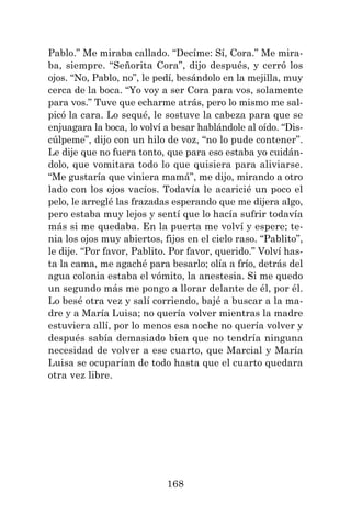 168
Pablo.” Me miraba callado. “Decíme: Sí, Cora.” Me mira-
ba, siempre. “Señorita Cora”, dijo después, y cerró los
ojos. “No, Pablo, no”, le pedí, besándolo en la mejilla, muy
cerca de la boca. “Yo voy a ser Cora para vos, solamente
para vos.” Tuve que echarme atrás, pero lo mismo me sal-
picó la cara. Lo sequé, le sostuve la cabeza para que se
enjuagara la boca, lo volví a besar hablándole al oído. “Dis-
cúlpeme”, dijo con un hilo de voz, “no lo pude contener”.
Le dije que no fuera tonto, que para eso estaba yo cuidán-
dolo, que vomitara todo lo que quisiera para aliviarse.
“Me gustaría que viniera mamá”, me dijo, mirando a otro
lado con los ojos vacíos. Todavía le acaricié un poco el
pelo, le arreglé las frazadas esperando que me dijera algo,
pero estaba muy lejos y sentí que lo hacía sufrir todavía
más si me quedaba. En la puerta me volví y espere; te-
nia los ojos muy abiertos, fijos en el cielo raso. “Pablito”,
le dije. “Por favor, Pablito. Por favor, querido.” Volví has-
ta la cama, me agaché para besarlo; olía a frío, detrás del
agua colonia estaba el vómito, la anestesia. Si me quedo
un segundo más me pongo a llorar delante de él, por él.
Lo besé otra vez y salí corriendo, bajé a buscar a la ma-
dre y a María Luisa; no quería volver mientras la madre
estuviera allí, por lo menos esa noche no quería volver y
después sabía demasiado bien que no tendría ninguna
necesidad de volver a ese cuarto, que Marcial y María
Luisa se ocuparían de todo hasta que el cuarto quedara
otra vez libre.
 