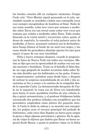 171
las hordas estarán allí en cualquier momento, Gengis
Cook vela.” Pero Marini siguió pensando en la isla, mi-
rándola cuando se acordaba o había una ventanilla cerca
casi siempre encogiéndose de hombros al final. Nada de
eso tenía sentido, volar tres veces por semana a medio-
día sobre Xiros era tan irreal como soñar tres veces por
semana que volaba a mediodía sobre Xiros. Todo estaba
falseado en la visión inútil y recurrente; salvo, quizá, el
deseo de repetirla, la consulta al reloj pulsera antes de
mediodía, el breve, punzante contacto con la deslumbra-
dora franja blanca al borde de un azul casi negro, y las
casas donde los pescadores alzarían apenas los ojos para
seguir el paso de esa otra irrealidad.
Ocho o nueve semanas después, cuando le propusie-
ron la línea de Nueva York con todas sus ventajas, Ma-
rini se dijo que era la oportunidad de acabar con esa ma-
nía inocente y fastidiosa. Tenía en el bolsillo el libro don-
de un vago geógrafo de nombre levantino daba sobre Xi-
ros más detalles que los habituales en las guías. Contes-
tó negativamente, oyéndose como desde lejos, y después
de sortear la sorpresa escandalizada de un Jefe y dos se-
cretarias se fue a comer a la cantina de la compañía don-
de lo esperaba Carla. La desconcertada decepción de Car-
la no lo inquietó; la costa sur de Xiros era inhabitable
pero hacia el oeste quedaban huellas de una colonia li-
dia o quizá cretomicénica, y el profesor Goldmann había
encontrado dos piedras talladas con jeroglíficos que los
pescadores empleaban como pilotes del pequeño mue-
lle. A Carla le dolía la cabeza y se marchó casi ensegui-
da; los pulpos eran el recurso principal del puñado de
habitantes, cada cinco días llegaba un barco para cargar
la pesca y dejar algunas provisiones y géneros. En la agen-
cia de viajes le dijeron que habría que fletar un barco es-
pecial desde Rynos, o quizá se pudiera viajar en la falúa
 