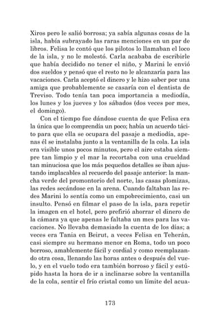 173
Xiros pero le salió borrosa; ya sabía algunas cosas de la
isla, había subrayado las raras menciones en un par de
libros. Felisa le contó que los pilotos lo llamaban el loco
de la isla, y no le molestó. Carla acababa de escribirle
que había decidido no tener el niño, y Marini le envió
dos sueldos y pensó que el resto no le alcanzaría para las
vacaciones. Carla aceptó el dinero y le hizo saber por una
amiga que probablemente se casaría con el dentista de
Treviso. Todo tenía tan poca importancia a mediodía,
los lunes y los jueves y los sábados (dos veces por mes,
el domingo).
Con el tiempo fue dándose cuenta de que Felisa era
la única que lo comprendía un poco; había un acuerdo táci-
to para que ella se ocupara del pasaje a mediodía, ape-
nas él se instalaba junto a la ventanilla de la cola. La isla
era visible unos pocos minutos, pero el aire estaba siem-
pre tan limpio y el mar la recortaba con una crueldad
tan minuciosa que los más pequeños detalles se iban ajus-
tando implacables al recuerdo del pasaje anterior: la man-
cha verde del promontorio del norte, las casas plomizas,
las redes secándose en la arena. Cuando faltaban las re-
des Marini lo sentía como un empobrecimiento, casi un
insulto. Pensó en filmar el paso de la isla, para repetir
la imagen en el hotel, pero prefirió ahorrar el dinero de
la cámara ya que apenas le faltaba un mes para las va-
caciones. No llevaba demasiado la cuenta de los días; a
veces era Tania en Beirut, a veces Felisa en Teherán,
casi siempre su hermano menor en Roma, todo un poco
borroso, amablemente fácil y cordial y como reemplazan-
do otra cosa, llenando las horas antes o después del vue-
lo, y en el vuelo todo era también borroso y fácil y estú-
pido hasta la hora de ir a inclinarse sobre la ventanilla
de la cola, sentir el frío cristal como un límite del acua-
 