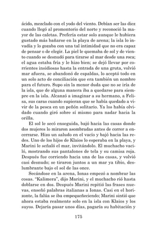 175
ácido, mezclado con el yodo del viento. Debían ser las diez
cuando llegó al promontorio del norte y reconoció la ma-
yor de las caletas. Prefería estar solo aunque le hubiera
gustado más bañarse en la playa de arena; la isla lo in-
vadía y lo gozaba con una tal intimidad que no era capaz
de pensar o de elegir. La piel le quemaba de sol y de vien-
to cuando se desnudó para tirarse al mar desde una roca;
el agua estaba fría y le hizo bien; se dejó llevar por co-
rrientes insidiosas hasta la entrada de una gruta, volvió
mar afuera, se abandonó de espaldas, lo aceptó todo en
un solo acto de conciliación que era también un nombre
para el futuro. Supo sin la menor duda que no se iría de
la isla, que de alguna manera iba a quedarse para siem-
pre en la isla. Alcanzó a imaginar a su hermano, a Feli-
sa, sus caras cuando supieran que se había quedado a vi-
vir de la pesca en un peñón solitario. Ya los había olvi-
dado cuando giró sobre sí mismo para nadar hacia la
orilla.
El sol le secó enseguida, bajó hacia las casas donde
dos mujeres lo miraron asombradas antes de correr a en-
cerrarse. Hizo un saludo en el vacío y bajó hacia las re-
des. Uno de los hijos de Klaios lo esperaba en la playa, y
Marini le señaló el mar, invitándolo. El muchacho vaci-
ló, mostrando sus pantalones de tela y su camisa roja.
Después fue corriendo hacia una de las casas, y volvió
casi desnudo; se tiraron juntos a un mar ya tibio, des-
lumbrante bajo el sol de las once.
Secándose en la arena, Ionas empezó a nombrar las
cosas. “Kalimera”, dijo Marini, y el muchacho rió hasta
doblarse en dos. Después Marini repitió las frases nue-
vas, enseñó palabras italianas a Ionas. Casi en el hori-
zonte, la falúa se iba empequeñeciendo; Marini sintió que
ahora estaba realmente solo en la isla con Klaios y los
suyos. Dejaría pasar unos días, pagaría su habitación y
 