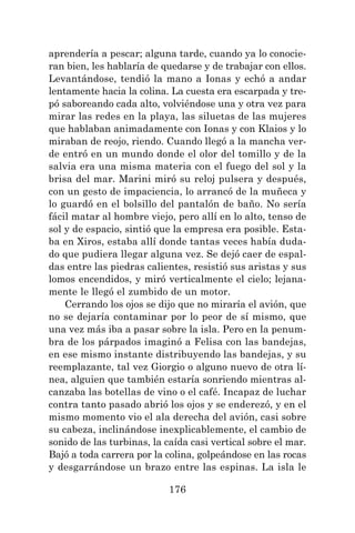 176
aprendería a pescar; alguna tarde, cuando ya lo conocie-
ran bien, les hablaría de quedarse y de trabajar con ellos.
Levantándose, tendió la mano a Ionas y echó a andar
lentamente hacia la colina. La cuesta era escarpada y tre-
pó saboreando cada alto, volviéndose una y otra vez para
mirar las redes en la playa, las siluetas de las mujeres
que hablaban animadamente con Ionas y con Klaios y lo
miraban de reojo, riendo. Cuando llegó a la mancha ver-
de entró en un mundo donde el olor del tomillo y de la
salvia era una misma materia con el fuego del sol y la
brisa del mar. Marini miró su reloj pulsera y después,
con un gesto de impaciencia, lo arrancó de la muñeca y
lo guardó en el bolsillo del pantalón de baño. No sería
fácil matar al hombre viejo, pero allí en lo alto, tenso de
sol y de espacio, sintió que la empresa era posible. Esta-
ba en Xiros, estaba allí donde tantas veces había duda-
do que pudiera llegar alguna vez. Se dejó caer de espal-
das entre las piedras calientes, resistió sus aristas y sus
lomos encendidos, y miró verticalmente el cielo; lejana-
mente le llegó el zumbido de un motor.
Cerrando los ojos se dijo que no miraría el avión, que
no se dejaría contaminar por lo peor de sí mismo, que
una vez más iba a pasar sobre la isla. Pero en la penum-
bra de los párpados imaginó a Felisa con las bandejas,
en ese mismo instante distribuyendo las bandejas, y su
reemplazante, tal vez Giorgio o alguno nuevo de otra lí-
nea, alguien que también estaría sonriendo mientras al-
canzaba las botellas de vino o el café. Incapaz de luchar
contra tanto pasado abrió los ojos y se enderezó, y en el
mismo momento vio el ala derecha del avión, casi sobre
su cabeza, inclinándose inexplicablemente, el cambio de
sonido de las turbinas, la caída casi vertical sobre el mar.
Bajó a toda carrera por la colina, golpeándose en las rocas
y desgarrándose un brazo entre las espinas. La isla le
 