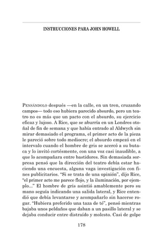 178
INSTRUCCIONES PARA JOHN HOWELL
PENSÁNDOLO después —en la calle, en un tren, cruzando
campos— todo eso hubiera parecido absurdo, pero un tea-
tro no es más que un pacto con el absurdo, su ejercicio
eficaz y lujoso. A Rice, que se aburría en un Londres oto-
ñal de fin de semana y que había entrado al Aldwych sin
mirar demasiado el programa, el primer acto de la pieza
le pareció sobre todo mediocre; el absurdo empezó en el
intervalo cuando el hombre de gris se acercó a su buta-
ca y lo invitó cortésmente, con una voz casi inaudible, a
que lo acompañara entre bastidores. Sin demasiada sor-
presa pensó que la dirección del teatro debía estar ha-
ciendo una encuesta, alguna vaga investigación con fi-
nes publicitarios. “Si se trata de una opinión”, dijo Rice,
“el primer acto me parece flojo, y la iluminación, por ejem-
plo...” El hombre de gris asintió amablemente pero su
mano seguía indicando una salida lateral, y Rice enten-
dió que debía levantarse y acompañarlo sin hacerse ro-
gar. “Hubiera preferido una taza de té”, pensó mientras
bajaba unos peldaños que daban a un pasillo lateral y se
dejaba conducir entre distraído y molesto. Casi de golpe
 