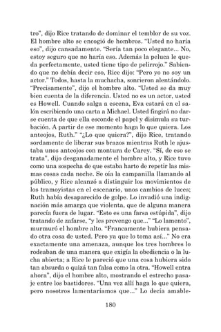 180
tro”, dijo Rice tratando de dominar el temblor de su voz.
El hombre alto se encogió de hombros. “Usted no haría
eso”, dijo cansadamente. “Sería tan poco elegante... No,
estoy seguro que no haría eso. Además la peluca le que-
da perfectamente, usted tiene tipo de pelirrojo.” Sabien-
do que no debía decir eso, Rice dijo: “Pero yo no soy un
actor.” Todos, hasta la muchacha, sonrieron alentándolo.
“Precisamente”, dijo el hombre alto. “Usted se da muy
bien cuenta de la diferencia. Usted no es un actor, usted
es Howell. Cuando salga a escena, Eva estará en el sa-
lón escribiendo una carta a Michael. Usted fingirá no dar-
se cuenta de que ella esconde el papel y disimula su tur-
bación. A partir de ese momento haga lo que quiera. Los
anteojos, Ruth.” “¿Lo que quiera?”, dijo Rice, tratando
sordamente de liberar sus brazos mientras Ruth le ajus-
taba unos anteojos con montura de Carey. “Sí, de eso se
trata”, dijo desganadamente el hombre alto, y Rice tuvo
como una sospecha de que estaba harto de repetir las mis-
mas cosas cada noche. Se oía la campanilla llamando al
público, y Rice alcanzó a distinguir los movimientos de
los tramoyistas en el escenario, unos cambios de luces;
Ruth había desaparecido de golpe. Lo invadió una indig-
nación más amarga que violenta, que de alguna manera
parecía fuera de lugar. “Esto es una farsa estúpida”, dijo
tratando de zafarse, “y les prevengo que...” “Lo lamento”,
murmuró el hombre alto. “Francamente hubiera pensa-
do otra cosa de usted. Pero ya que lo toma así...” No era
exactamente una amenaza, aunque los tres hombres lo
rodeaban de una manera que exigía la obediencia o la lu-
cha abierta; a Rice le pareció que una cosa hubiera sido
tan absurda o quizá tan falsa como la otra. “Howell entra
ahora”, dijo el hombre alto, mostrando el estrecho pasa-
je entre los bastidores. “Una vez allí haga lo que quiera,
pero nosotros lamentaríamos que...” Lo decía amable-
 