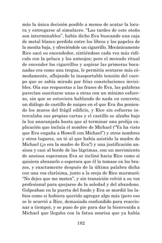 182
más la única decisión posible a menos de acatar la locu-
ra y entregarse al simulacro. “Las tardes de este otoño
son interminables”, había dicho Eva buscando una caja
de metal blanco perdida entre los libros y los papeles de
la mesita baja, y ofreciéndole un cigarrillo. Mecánicamente
Rice sacó su encendedor, sintiéndose cada vez más ridí-
culo con la peluca y los anteojos; pero el menudo ritual
de encender los cigarrillos y aspirar las primeras boca-
nadas era como una tregua, le permitía sentarse más có-
modamente, aflojando la insoportable tensión del cuer-
po que se sabía mirado por frías constelaciones invisi-
bles. Oía sus respuestas a las frases de Eva, las palabras
parecían suscitarse unas a otras con un mínimo esfuer-
zo, sin que se estuviera hablando de nada en concreto;
un diálogo de castillo de naipes en el que Eva iba ponien-
do los muros del frágil edificio, y Rice sin esfuerzo in-
tercalaba sus propias cartas y el castillo se alzaba bajo
la luz anaranjada hasta que al terminar una prolija ex-
plicación que incluía el nombre de Michael (“Ya ha visto
que Eva engaña a Howell con Michael”) y otros nombres
y otros lugares, un té al que había asistido la madre de
Michael (¿o era la madre de Eva?) y una justificación an-
siosa y casi al borde de las lágrimas, con un movimiento
de ansiosa esperanza Eva se inclinó hacia Rice como si
quisiera abrazarlo o esperara que él la tomase en los bra-
zos, y exactamente después de la última palabra dicha
con una voz clarísima, junto a la oreja de Rice murmuró:
“No dejes que me maten”, y sin transición volvió a su voz
profesional para quejarse de la soledad y del abandono.
Golpeaban en la puerta del fondo y Eva se mordió los la-
bios como si hubiera querido agregar algo más (pero eso
se le ocurrió a Rice, demasiado confundido para reaccio-
nar a tiempo), y se puso de pie para dar la bienvenida a
Michael que llegaba con la fatua sonrisa que ya había
 