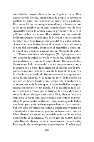 183
enarbolado insoportablemente en el primer acto. Una
dama vestida de rojo, un anciano: de pronto la escena se
poblaba de gente que cambiaba saludos, flores y noticias.
Rice estrechó las manos que le tendían y volvió a sentar-
se lo antes posible en el sofá, escudándose tras de otro
cigarrillo; ahora la acción parecía prescindir de él y el
público recibía con murmullos satisfechos una serie de
brillantes juegos de palabras de Michael y los actores de
carácter, mientras Eva se ocupaba del té y daba instruc-
ciones al criado. Quizá fuera el momento de acercarse a
la boca del escenario, dejar caer el cigarrillo y aplastar-
lo con el pie, a tiempo para anunciar: “Respetable públi-
co...” Pero acaso fuera más elegante (No dejes que me ma-
ten) esperar la caída del telón y entonces, adelantándo-
se rápidamente, revelar la superchería. En todo eso ha-
bía como un lado ceremonial que no era penoso acatar; a
la espera de su hora, Rice entró en el diálogo que le pro-
ponía el anciano caballero, aceptó la taza de té que Eva
le ofrecía sin mirarlo de frente, como si se supiese ob-
servada por Michael y la dama de rojo. Todo estaba en
resistir, en hacer frente a un tiempo interminablemen-
te tenso, ser más fuerte que la torpe coalición que pre-
tendía convertirlo en un pelele. Ya le resultaba fácil ad-
vertir cómo las frases que le dirigían (a veces Michael, a
veces la dama de rojo, casi nunca Eva, ahora) llevaban
implícita la respuesta; que el pelele contestara lo previ-
sible, la pieza podía continuar. Rice pensó que de haber
tenido un poco más de tiempo para dominar la situación,
hubiera sido divertido contestar a contrapelo y poner en
dificultades a los actores; pero no se lo consentirían, su
falsa libertad de acción no permitía más que la rebelión
desaforada, el escándalo. No dejes que me maten, había
dicho Eva; de alguna manera, tan absurda como el resto,
Rice seguía sintiendo que era mejor esperar. El telón cayó
 