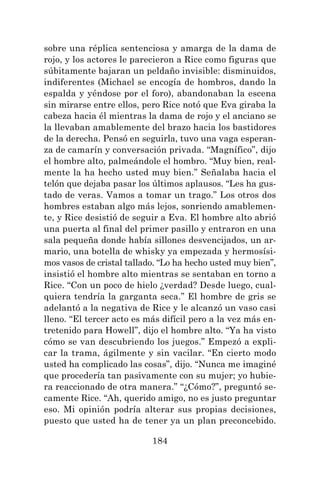 184
sobre una réplica sentenciosa y amarga de la dama de
rojo, y los actores le parecieron a Rice como figuras que
súbitamente bajaran un peldaño invisible: disminuidos,
indiferentes (Michael se encogía de hombros, dando la
espalda y yéndose por el foro), abandonaban la escena
sin mirarse entre ellos, pero Rice notó que Eva giraba la
cabeza hacia él mientras la dama de rojo y el anciano se
la llevaban amablemente del brazo hacia los bastidores
de la derecha. Pensó en seguirla, tuvo una vaga esperan-
za de camarín y conversación privada. “Magnífico”, dijo
el hombre alto, palmeándole el hombro. “Muy bien, real-
mente la ha hecho usted muy bien.” Señalaba hacia el
telón que dejaba pasar los últimos aplausos. “Les ha gus-
tado de veras. Vamos a tomar un trago.” Los otros dos
hombres estaban algo más lejos, sonriendo amablemen-
te, y Rice desistió de seguir a Eva. El hombre alto abrió
una puerta al final del primer pasillo y entraron en una
sala pequeña donde había sillones desvencijados, un ar-
mario, una botella de whisky ya empezada y hermosísi-
mos vasos de cristal tallado. “Lo ha hecho usted muy bien”,
insistió el hombre alto mientras se sentaban en torno a
Rice. “Con un poco de hielo ¿verdad? Desde luego, cual-
quiera tendría la garganta seca.” El hombre de gris se
adelantó a la negativa de Rice y le alcanzó un vaso casi
lleno. “El tercer acto es más difícil pero a la vez más en-
tretenido para Howell”, dijo el hombre alto. “Ya ha visto
cómo se van descubriendo los juegos.” Empezó a expli-
car la trama, ágilmente y sin vacilar. “En cierto modo
usted ha complicado las cosas”, dijo. “Nunca me imaginé
que procedería tan pasivamente con su mujer; yo hubie-
ra reaccionado de otra manera.” “¿Cómo?”, preguntó se-
camente Rice. “Ah, querido amigo, no es justo preguntar
eso. Mi opinión podría alterar sus propias decisiones,
puesto que usted ha de tener ya un plan preconcebido.
 