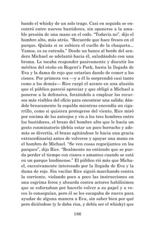 186
bando el whisky de un solo trago. Casi en seguida se en-
contró entre nuevos bastidores, sin oponerse a la ama-
ble presión de una mano en el codo. “Todavía no”, dijo el
hombre alto, más atrás. “Recuerde que hace fresco en el
parque. Quizás si se subiera el cuello de la chaqueta...
Vamos, es su entrada.” Desde un banco al borde del sen-
dero Michael se adelantó hacia él, saludándolo con una
broma. Le tocaba responder pasivamente y discutir los
méritos del otoño en Regent’s Park, hasta la llegada de
Eva y la dama de rojo que estarían dando de comer a los
cisnes. Por primera vez —y a él lo sorprendió casi tanto
como a los demás— Rice cargó el acento en una alusión
que el público pareció apreciar y que obligó a Michael a
ponerse a la defensiva, forzándolo a emplear los recur-
sos más visibles del oficio para encontrar una salida; dán-
dole bruscamente la espalda mientras encendía un ciga-
rrillo, como si quisiera protegerse del viento, Rice miró
por encima de los anteojos y vio a los tres hombres entre
los bastidores, el brazo del hombre alto que le hacía un
gesto conminatorio (debía estar un poco borracho y ade-
más se divertía, el brazo agitándose le hacia una gracia
extraordinaria) antes de volverse y apoyar una mano en
el hombro de Michael. “Se ven cosas regocijantes en los
parques”, dijo Rice. “Realmente no entiendo que se pue-
da perder el tiempo con cisnes o amantes cuando se está
en un parque londinense.” El público rió más que Micha-
el, excesivamente interesado por la llegada de Eva y la
dama de rojo. Sin vacilar Rice siguió marchando contra
la corriente, violando poco a poco las instrucciones en
una esgrima feroz y absurda contra actores habilísimos
que se esforzaban por hacerlo volver a su papel y a ve-
ces lo conseguían, pero él se les escapaba de nuevo para
ayudar de alguna manera a Eva, sin saber bien por qué
pero diciéndose (y le daba risa, y debía ser el whisky) que
 