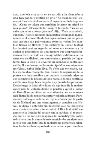 189
acto, que leía una carta en su estudio y la alcanzaba a
una Eva pálida y vestida de gris. “Es escandaloso”, co-
mentó Rice volviéndose hacia el espectador de la izquier-
da. “¿Cómo se tolera que cambien de actor en mitad de
una pieza?” El espectador suspiró fatigado. “Ya no se
sabe con estos autores jóvenes”, dijo. “Todo es símbolo,
supongo.” Rice se acomodó en la platea saboreando malig-
namente el murmullo de los espectadores que no pare-
cían aceptar tan pasivamente como su vecino los cam-
bios físicos de Howell; y sin embargo la ilusión teatral
los dominó casi en seguida; el actor era excelente y la
acción se precipitaba de una manera que sorprendió in-
cluso a Rice, perdido en una agradable indiferencia. La
carta era de Michael, que anunciaba su partida de Ingla-
terra; Eva la leyó y la devolvió en silencio; se sentía que
estaba llorando contenidamente. Quédate conmigo has-
ta el final, había dicho Eva. No dejes que me maten, ha-
bía dicho absurdamente Eva. Desde la seguridad de la
platea era inconcebible que pudiera sucederle algo en
ese escenario de pacotilla; todo había sido una continua
estafa, una larga hora de pelucas y de árboles pintados.
Desde luego la infaltable dama de rojo invadía la melan-
cólica paz del estudio donde el perdón y quizá el amor
de Howell se percibían en sus silencios, en su manera
casi distraída de romper la carta y echarla al fuego. Pare-
cía inevitable que la dama de rojo insinuara que la parti-
da de Michael era una estratagema, y también que Ho-
well le diera a entender un desprecio que no impediría
una cortés invitación a tomar el té. A Rice lo divirtió va-
gamente la llegada del criado con la bandeja; el té pare-
cía uno de los recursos mayores del comediógrafo; sobre
todo ahora que la dama de rojo maniobraba en algún mo-
mento con una botellita de melodrama romántico mien-
tras las luces iban bajando de una manera por completo
 