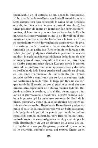 190
inexplicable en el estudio de un abogado londinense.
Hubo una llamada telefónica que Howell atendió con per-
fecta compostura (era previsible la caída de las acciones
o cualquier otra crisis necesaria para el desenlace); las
tazas pasaron de mano en mano con las sonrisas perti-
nentes, el buen tono previo a las catástrofes. A Rice le
pareció casi inconveniente el gesto de Howell en el mo-
mento en que Eva acercaba los labios a la taza, su brus-
co movimiento y el té derramándose sobre el vestido gris.
Eva estaba inmóvil, casi ridícula; en esa detención ins-
tantánea de las actitudes (Rice se había enderezado sin
saber por qué, y alguien chistaba impaciente a sus es-
paldas), la exclamación escandalizada de la dama de rojo
se superpuso al leve chasquido, a la mano de Howell que
se alzaba para anunciar algo, a Eva que torcía la cabeza
mirando al público como si no quisiera creer y después
se deslizaba de lado hasta quedar casi tendida en el sofá,
en una lenta reanudación del movimiento que Howell
pareció recibir y continuar con su brusca carrera hacia
los bastidores de la derecha, la fuga que Rice no vio por-
que también él corría ya por el pasillo central sin que
ningún otro espectador se hubiera movido todavía. Ba-
jando a saltos la escalera, tuvo el tino de entregar su ta-
lón en el guardarropa y recobrar el abrigo; cuando llega-
ba a la puerta oyó los primeros rumores del final de la
pieza, aplausos y voces en la sala; alguien del teatro co-
rría escaleras arriba. Huyó hacia Kean Street y al pasar
junto al callejón lateral le pareció ver un bulto que avan-
zaba pegado a la pared; la puerta por donde lo habían
expulsado estaba entornada, pero Rice no había termi-
nado de registrar esas imágenes cuando ya corría por la
calle iluminada y en vez de alejarse de la zona del tea-
tro bajaba otra vez por Kingsway, previendo que a nadie
se le ocurriría buscarlo cerca del teatro. Entró en el
 