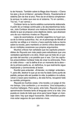 20
to de Horacio. También sobre la Maga dice Horacio: «‘Cierra
los ojos y da en el blanco’, pensaba Oliveira, ‘Exactamente el
sistema Zen de tirar al arco. Pero da en el blanco simplemen-
te porque no sabe que ese es el sistema. Yo en cambio...
Toc toc. Y así vamos.»
Cortázar tenía su teoría estética sumamente elaborada.
A partir de un trabajo continuado y de abundantísimas lectu-
ras, Julio Cortázar alcanzó una madurez literaria consciente
desde la que se propuso unos objetivos claros, que alcanzan
uno de sus máximos niveles en Rayuela.
Lejos de acomodarse, el escritor argentino no huyó nun-
ca de la irónica autocrítica. Así, en el personaje de Morelli el
escritor se refleja a sí mismo y hace explícita toda su teoría
sobre la novela, pero mantiene un ánimo crítico desmontan-
do en múltiples ocasiones sus propios argumentos.
Muchos críticos han señalado que los capítulos prescin-
dibles de Rayuela son más pasto para estudiosos que una
verdadera aportación a la obra. Dicen que se trata de un jue-
go más del escritor y es posible que sí sea. Con los capítu-
los prescindibles Cortázar trata de crear la antinovela. Pero
el «rollo chino» —así lo define él en un momento de la obra—
de la primera parte es, en definitiva, lo que realmente sigue
implicando y conmoviendo al lector.
Escribir para entender. «Entender, no inteligir: entender».
Y, para ello, destruir lo que ya se nos ha dado como punto de
partida, porque sólo así pueden la vida, la palabra o la cultura,
volver a nacer para nosotros y, de esta forma, recuperar todo
su sentido primigenio.
Rayuela es muchas cosas. Una novela y un juego al mis-
mo tiempo. Una confesión y un revulsivo. Una búsqueda y
muchos hallazgos. Pero quizá, ante todo, Rayuela sea una
aproximación honesta tanto al lenguaje como a la vida. Una
puesta en duda de todo que sirve para hacer llegar un men-
saje claro: hay que seguir buscando. Sólo entonces podre-
mos estar seguros de que estamos vivos.
 